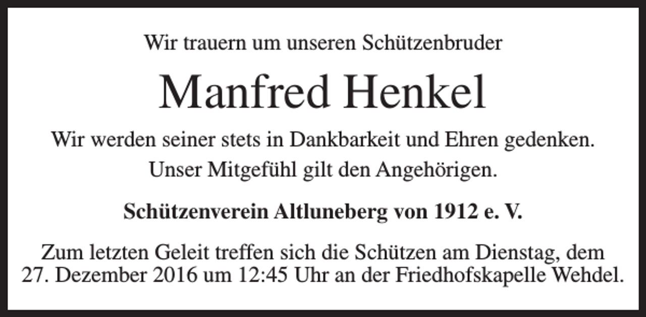<p>Wir trauern um unseren Schützenbruder</p><p>Manfred Henkel<br />Wir werden seiner stets in Dankbarkeit und Ehren gedenken.<br />Unser Mitgefühl gilt den Angehörigen.<br />Schützenverein Altluneberg von 1912 e. V.<br />Zum letzten Geleit treffen sich die Schützen am Dienstag, dem<br />27. Dezember 2016 um 12:45 Uhr an der Friedhofskapelle Wehdel.</p>