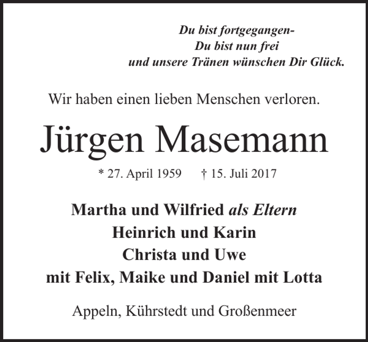 <p>Du bist fortgegangenDu bist nun frei<br />und unsere Tränen wünschen Dir Glück.</p><p>Wir haben einen lieben Menschen verloren.</p><p>Jürgen Masemann<br />* 27. April 1959</p><p>† 15. Juli 2017</p><p>Martha und Wilfried als Eltern<br />Heinrich und Karin<br />Christa und Uwe<br />mit Felix, Maike und Daniel mit Lotta<br />Appeln, Kührstedt und Großenmeer</p>