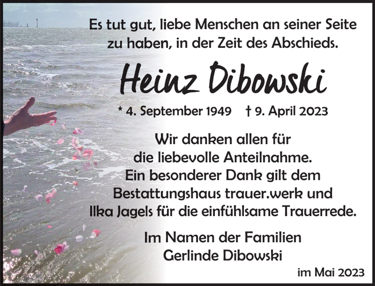 <p>iebe Menschen an seiner Seite<br />n, in der Zeit des Abschieds.</p><p>Wir danken allen für<br />ebevolle Anteilnahme.<br />sonderer Dank gilt dem<br />ungshaus trauer.werk und<br />ür die einfühlsame Trauerrede.<br />Namen der Familien<br />Gerlinde Dibowski</p><p>im Mai 2023</p>