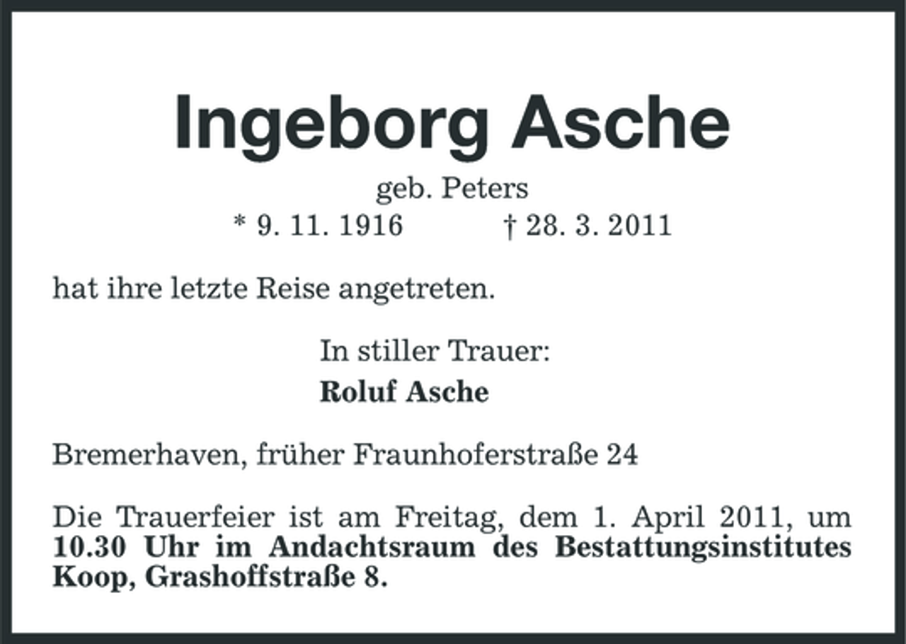 <p>Ingeborg Asche<br />geb. Peters * 9. 11. 1916 † 28. 3. 2011 hat ihre letzte Reise angetreten. In stiller Trauer: Roluf Asche Bremerhaven, früher Fraunhoferstraße 24 Die Trauerfeier ist am Freitag, dem 1. April 2011, um 10.30 Uhr im Andachtsraum des Bestattungsinstitutes Koop, Grashoffstraße 8.</p>