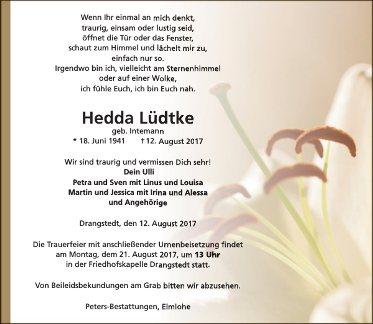 <p>Wenn Ihr einmal an mich denkt,<br />traurig, einsam oder lustig seid,<br />öffnet die Tür oder das Fenster,<br />schaut zum Himmel und lächelt mir zu,<br />einfach nur so.<br />Irgendwo bin ich, vielleicht am Sternenhimmel<br />oder auf einer Wolke,<br />ich fühle Euch, ich bin Euch nah.</p><p>Hedda Lüdtke</p><p>geb. Intemann<br />* 18. Juni 1941<br />† 12. August 2017<br />Wir sind traurig und vermissen Dich sehr!<br />Dein Ulli<br />Petra und Sven mit Linus und Louisa<br />Martin und Jessica mit Irina und Alessa<br />und Angehörige<br />Drangstedt, den 12. August 2017<br />Die Trauerfeier mit anschließender Urnenbeisetzung findet<br />am Montag, dem 21. August 2017, um 13 Uhr<br />in der Friedhofskapelle Drangstedt statt.<br />Von Beileidsbekundungen am Grab bitten wir abzusehen.<br />Peters-Bestattungen, Elmlohe</p>