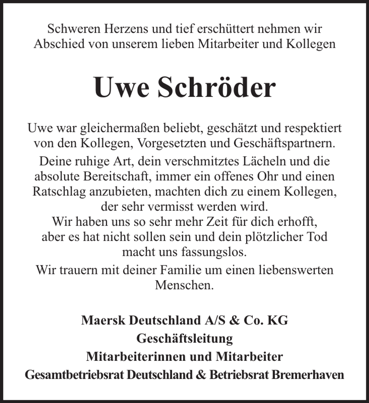 <p>Schweren Herzens und tief erschüttert nehmen wir<br />Abschied von unserem lieben Mitarbeiter und Kollegen</p><p>Uwe Schröder<br />Uwe war gleichermaßen beliebt, geschätzt und respektiert<br />von den Kollegen, Vorgesetzten und Geschäftspartnern.<br />Deine ruhige Art, dein verschmitztes Lächeln und die<br />absolute Bereitschaft, immer ein offenes Ohr und einen<br />Ratschlag anzubieten, machten dich zu einem Kollegen,<br />der sehr vermisst werden wird.<br />Wir haben uns so sehr mehr Zeit für dich erhofft,<br />aber es hat nicht sollen sein und dein plötzlicher Tod<br />macht uns fassungslos.<br />Wir trauern mit deiner Familie um einen liebenswerten<br />Menschen.<br />Maersk Deutschland A/S &amp; Co. KG<br />Geschäftsleitung<br />Mitarbeiterinnen und Mitarbeiter<br />Gesamtbetriebsrat Deutschland &amp; Betriebsrat Bremerhaven</p>