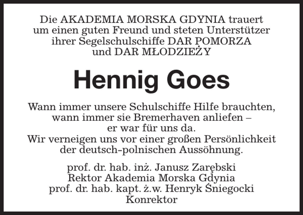 <p>Die AKADEMIA MORSKA GDYNIA trauert<br />um einen guten Freund und steten Unterstützer<br />ihrer Segelschulschiffe DAR POMORZA<br />.<br />und DAR MŁODZIEZY</p><p>Hennig Goes<br />Wann immer unsere Schulschiffe Hilfe brauchten,<br />wann immer sie Bremerhaven anliefen –<br />er war für uns da.<br />Wir verneigen uns vor einer großen Persönlichkeit<br />der deutsch-polnischen Aussöhnung.<br />.<br />prof. dr. hab. inz. Janusz Zar¸ebski<br />Rektor Akademia<br />. Morska Gdynia<br />´ niegocki<br />prof. dr. hab. kapt. z.w. Henryk S<br />Konrektor</p>