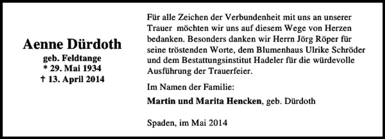 <p>Aenne Dürdoth<br />geb. Feldtange<br />* 29. Mai 1934<br />13. April 2014</p><p>Für alle Zeichen der Verbundenheit mit uns an unserer<br />Trauer möchten wir uns auf diesem Wege von Herzen<br />bedanken. Besonders danken wir Herrn Jörg Röper für<br />seine tröstenden Worte, dem Blumenhaus Ulrike Schröder<br />und dem Bestattungsinstitut Hadeler für die würdevolle<br />Ausführung der Trauerfeier.<br />Im Namen der Familie:<br />Martin und Marita Hencken, geb. Dürdoth<br />Spaden, im Mai 2014</p>