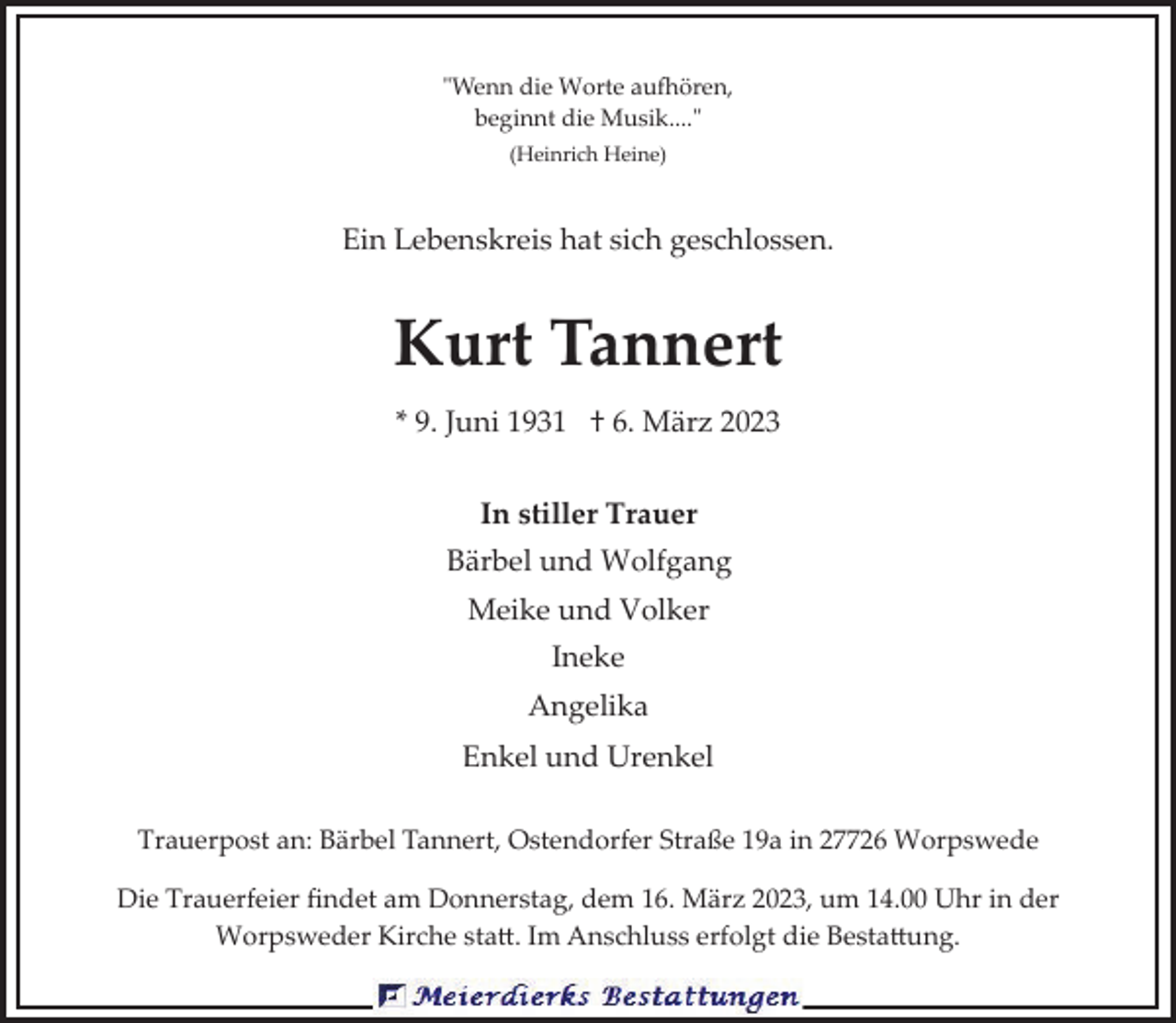 <p>"Wenn die Worte au7ören,<br />beginnt die Musik...."<br />(Heinrich Heine)</p><p>Ein Lebenskreis hat sich geschlossen.</p><p>Kurt Tannert<br />* 9. Juni 1931 † 6. März 2023<br />In stiller Trauer<br />Bärbel und Wolfgang<br />Meike und Volker<br />Ineke<br />Angelika<br />Enkel und Urenkel<br />Trauerpost an: Bärbel Tannert, Ostendorfer Straße 19a in 27726 Worpswede<br />Die Trauerfeier ﬁndet am Donnerstag, dem 16. März 2023, um 14.00 Uhr in der<br />Worpsweder Kirche sta�. Im Anschluss erfolgt die Besta�ung.</p>
