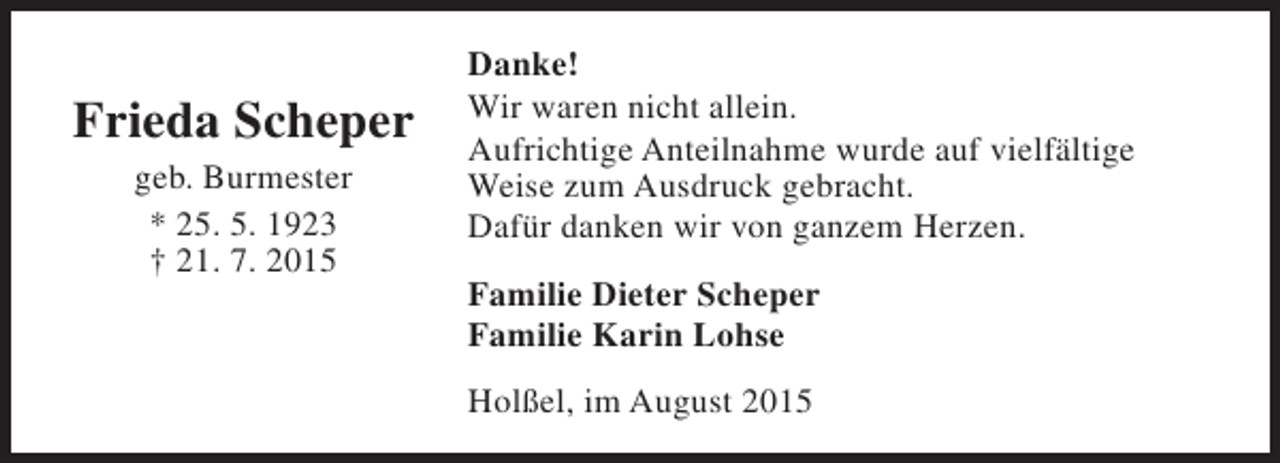 <p>Frieda Scheper<br />geb. Burmester<br />* 25. 5. 1923<br />† 21. 7. 2015</p><p>Danke!<br />Wir waren nicht allein.<br />Aufrichtige Anteilnahme wurde auf vielfältige<br />Weise zum Ausdruck gebracht.<br />Dafür danken wir von ganzem Herzen.<br />Familie Dieter Scheper<br />Familie Karin Lohse<br />Holßel, im August 2015</p>