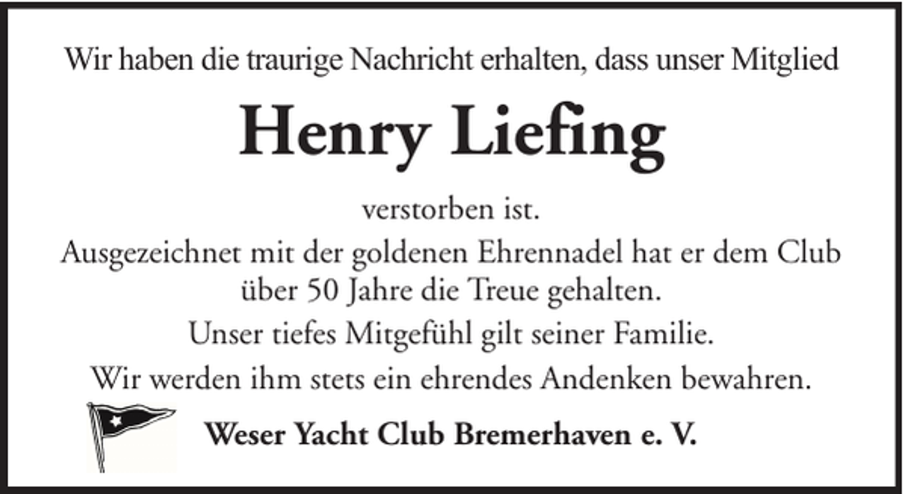 <p>Wir haben die traurige Nachricht erhalten, dass unser Mitglied</p><p>Henry Liefing<br />verstorben ist.<br />Ausgezeichnet mit der goldenen Ehrennadel hat er dem Club<br />über 50 Jahre die Treue gehalten.<br />Unser tiefes Mitgefühl gilt seiner Familie.<br />Wir werden ihm stets ein ehrendes Andenken bewahren.<br />Weser Yacht Club Bremerhaven e. V.</p>