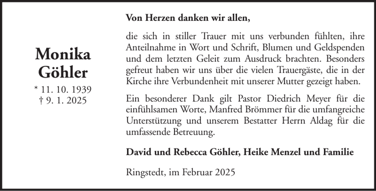 <p>Von Herzen danken wir allen,</p>
<p>Monika<br />Göhler<br />* 11. 10. 1939<br />† 9. 1. 2025</p>
<p>die sich in stiller Trauer mit uns verbunden fühlten, ihre<br />Anteilnahme in Wort und Schrift, Blumen und Geldspenden<br />und dem letzten Geleit zum Ausdruck brachten. Besonders<br />gefreut haben wir uns über die vielen Trauergäste, die in der<br />Kirche ihre Verbundenheit mit unserer Mutter gezeigt haben.<br />Ein besonderer Dank gilt Pastor Diedrich Meyer für die<br />einfühlsamen Worte, Manfred Brömmer für die umfangreiche<br />Unterstützung und unserem Bestatter Herrn Aldag für die<br />umfassende Betreuung.<br />David und Rebecca Göhler, Heike Menzel und Familie<br />Ringstedt, im Februar 2025</p>