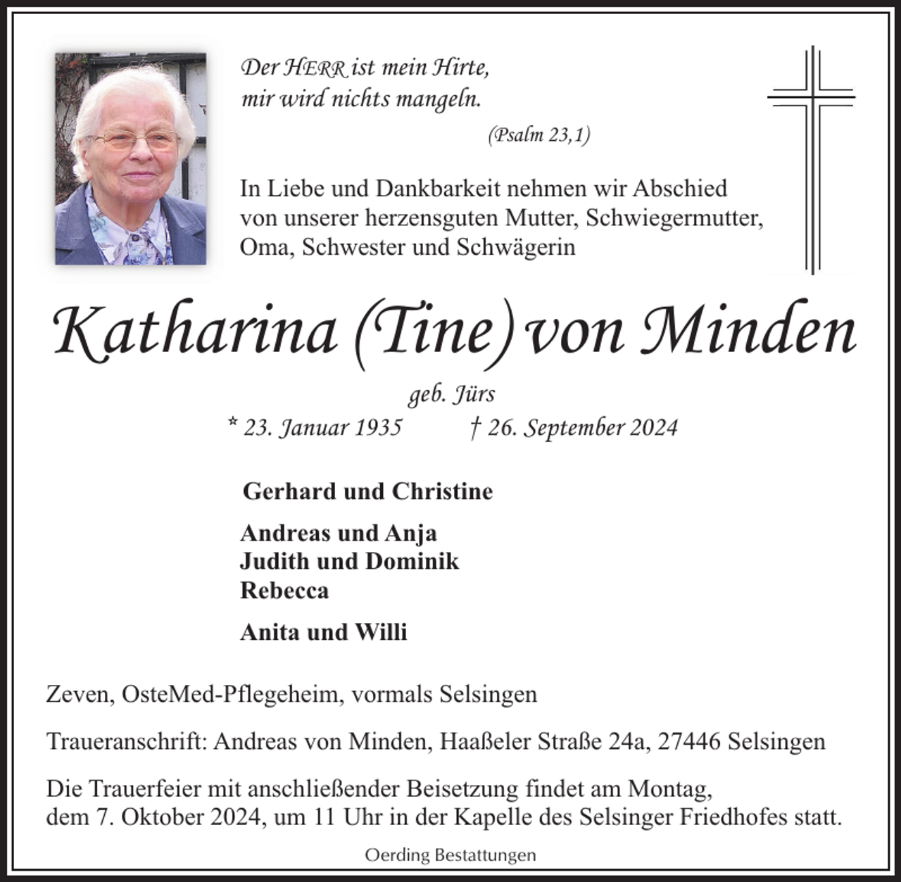<p>Der HERR ist mein Hirte,<br />mir wird nichts mangeln.<br />(Psalm 23,1)</p><p>In Liebe und Dankbarkeit nehmen wir Abschied<br />von unserer herzensguten Mutter, Schwiegermutter,<br />Oma, Schwester und Schwägerin</p><p>Katharina (Tine) von Minden<br />geb. Jürs<br />* 23. Januar 1935<br />† 26. September 2024<br />Gerhard und Christine<br />Andreas und Anja<br />Judith und Dominik<br />Rebecca<br />Anita und Willi<br />Zeven, OsteMed-Pflegeheim, vormals Selsingen<br />Traueranschrift: Andreas von Minden, Haaßeler Straße 24a, 27446 Selsingen<br />Die Trauerfeier mit anschließender Beisetzung findet am Montag,<br />dem 7. Oktober 2024, um 11 Uhr in der Kapelle des Selsinger Friedhofes statt.<br />Oerding Bestattungen</p>