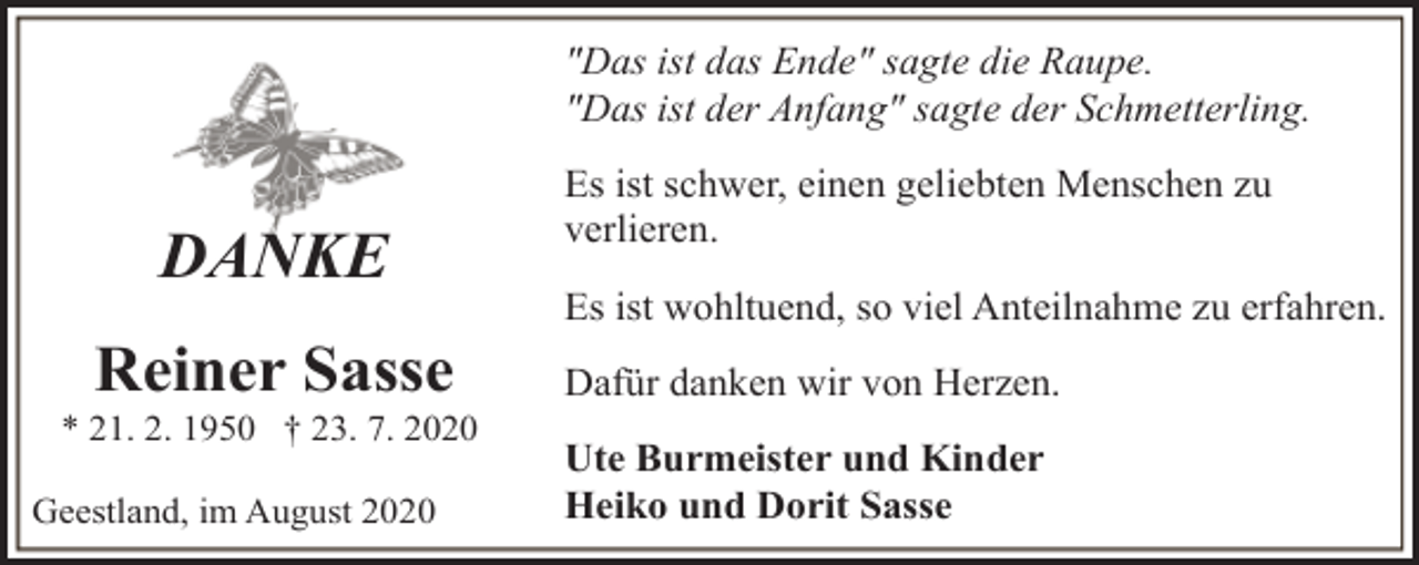 <p>"Das ist das Ende" sagte die Raupe.<br />"Das ist der Anfang" sagte der Schmetterling.</p><p>DANKE<br />Reiner Sasse</p><p>* 21. 2. 1950 † 23. 7. 2020<br />Geestland, im August 2020</p><p>Es ist schwer, einen geliebten Menschen zu<br />verlieren.<br />Es ist wohltuend, so viel Anteilnahme zu erfahren.<br />Dafür danken wir von Herzen.<br />Ute Burmeister und Kinder<br />Heiko und Dorit Sasse</p>