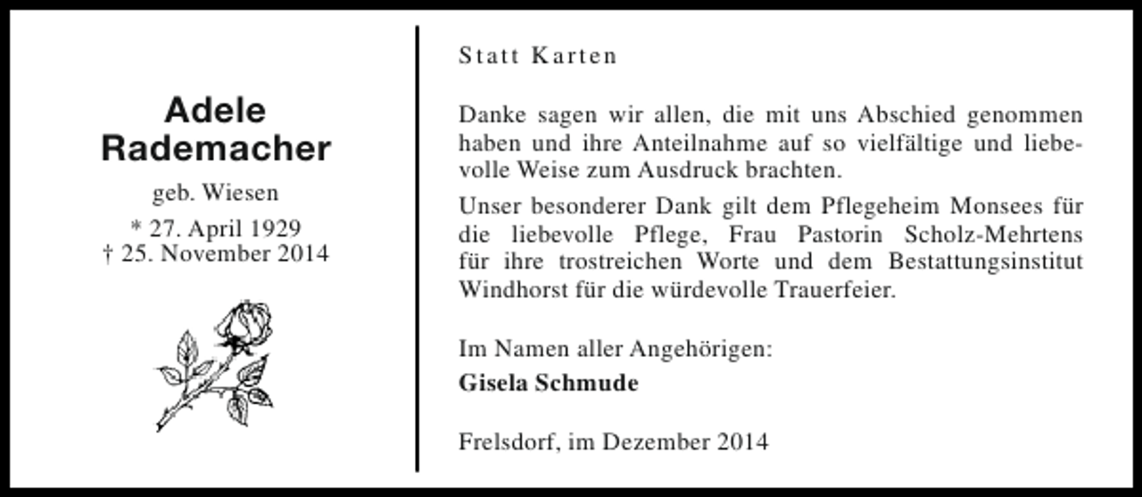 <p>Statt Karten</p><p>Adele<br />Rademacher<br />geb. Wiesen<br />* 27. April 1929<br />† 25. November 2014</p><p>Danke sagen wir allen, die mit uns Abschied genommen<br />haben und ihre Anteilnahme auf so vielfältige und liebevolle Weise zum Ausdruck brachten.<br />Unser besonderer Dank gilt dem Pflegeheim Monsees für<br />die liebevolle Pflege, Frau Pastorin Scholz-Mehrtens<br />für ihre trostreichen Worte und dem Bestattungsinstitut<br />Windhorst für die würdevolle Trauerfeier.<br />Im Namen aller Angehörigen:<br />Gisela Schmude<br />Frelsdorf, im Dezember 2014</p>