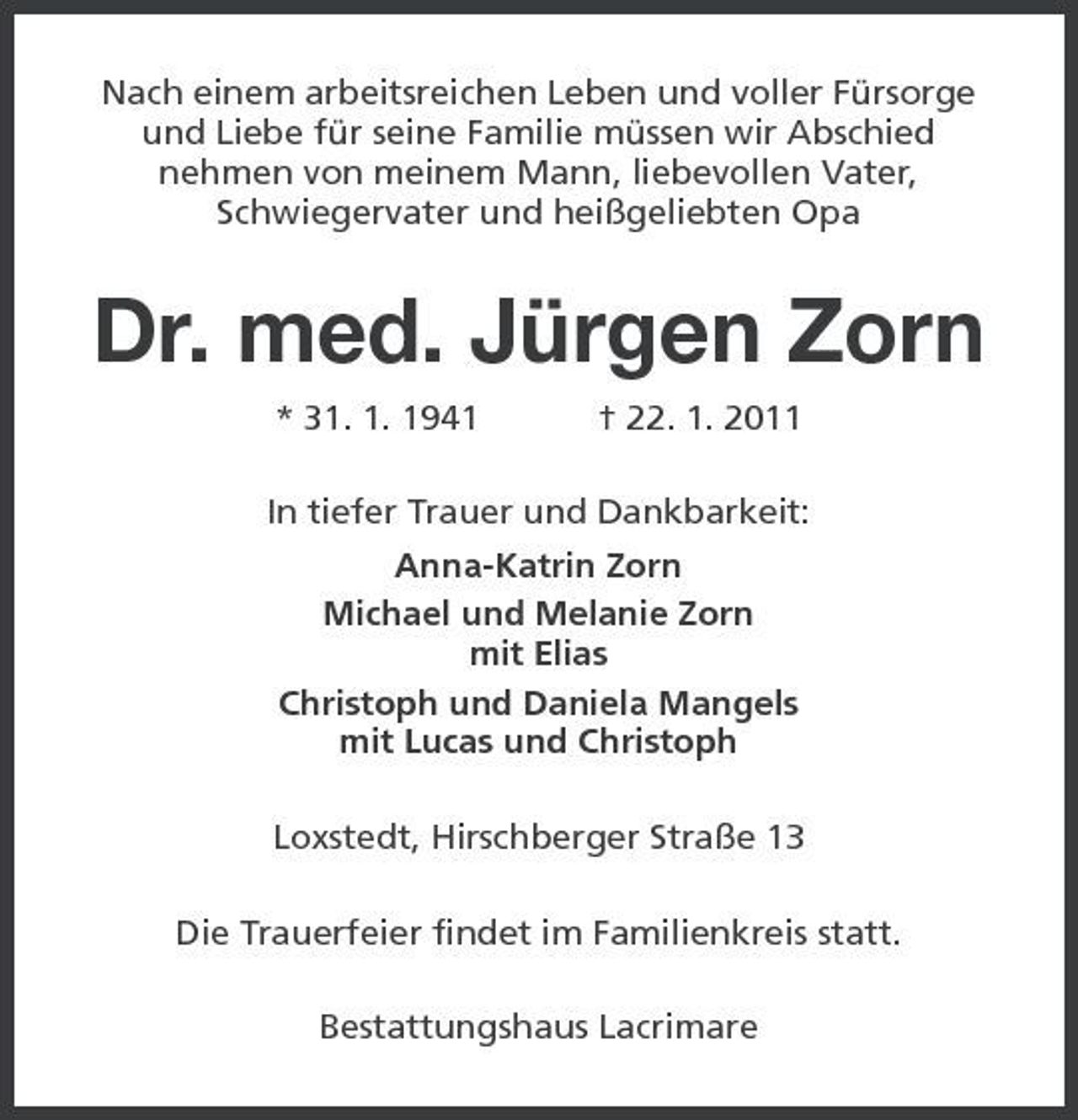 <p>Nach einem arbeitsreichen Leben und voller Fürsorge und Liebe für seine Familie müssen wir Abschied nehmen von meinem Mann, liebevollen Vater, Schwiegervater und heißgeliebten Opa</p><p>Dr. med. Jürgen Zorn<br />* 31. 1. 1941 † 22. 1. 2011 In tiefer Trauer und Dankbarkeit: Anna-Katrin Zorn Michael und Melanie Zorn mit Elias Christoph und Daniela Mangels mit Lucas und Christoph Loxstedt, Hirschberger Straße 13 Die Trauerfeier findet im Familienkreis statt. Bestattungshaus Lacrimare</p>
