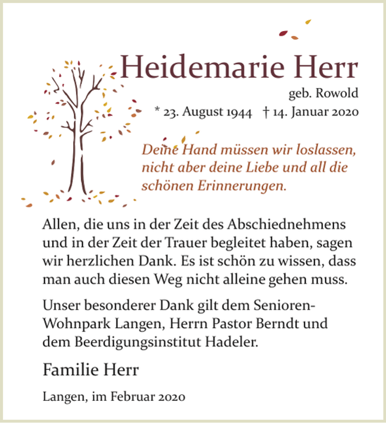 <p>Heidemarie Herr</p><p>geb. Rowold<br />* 23. August 1944 † 14. Januar 2020</p><p>Deine<br />ine Ha<br />Hand müssen wir loslassen,<br />nicht aber deine Liebe und all die<br />schönen Erinnerungen.<br />Allen, die uns in der Zeit des Abschiednehmens<br />und in der Zeit der Trauer begleitet haben, sagen<br />wir herzlichen Dank. Es ist schön zu wissen, dass<br />man auch diesen Weg nicht alleine gehen muss.<br />Unser besonderer Dank gilt dem Senioren­<br />Wohnpark Langen, Herrn Pastor Berndt und<br />dem Beerdigungsinstitut Hadeler.</p><p>Familie Herr<br />Langen, im Februar 2020</p>