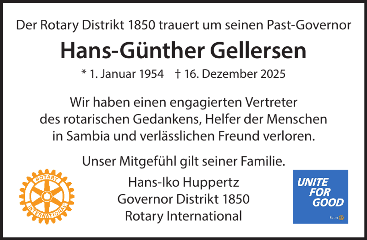 <p>Der Rotary Distrikt 1850 trauert um seinen Past-Governor</p><p>Hans-Günther Gellersen<br />* 1. Januar 1954 † 16. Dezember 2025</p><p>Wir haben einen engagierten Vertreter<br />des rotarischen Gedankens, Helfer der Menschen<br />in Sambia und verlässlichen Freund verloren.<br />Unser Mitgefühl gilt seiner Familie.<br />Hans-Iko Huppertz<br />Governor Distrikt 1850<br />Rotary International</p>