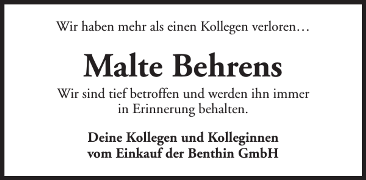 <p>Wir haben mehr als einen Kollegen verloren…</p><p>Malte Behrens</p><p>Wir sind tief betroffen und werden ihn immer<br />in Erinnerung behalten.<br />Deine Kollegen und Kolleginnen<br />vom Einkauf der Benthin GmbH</p>