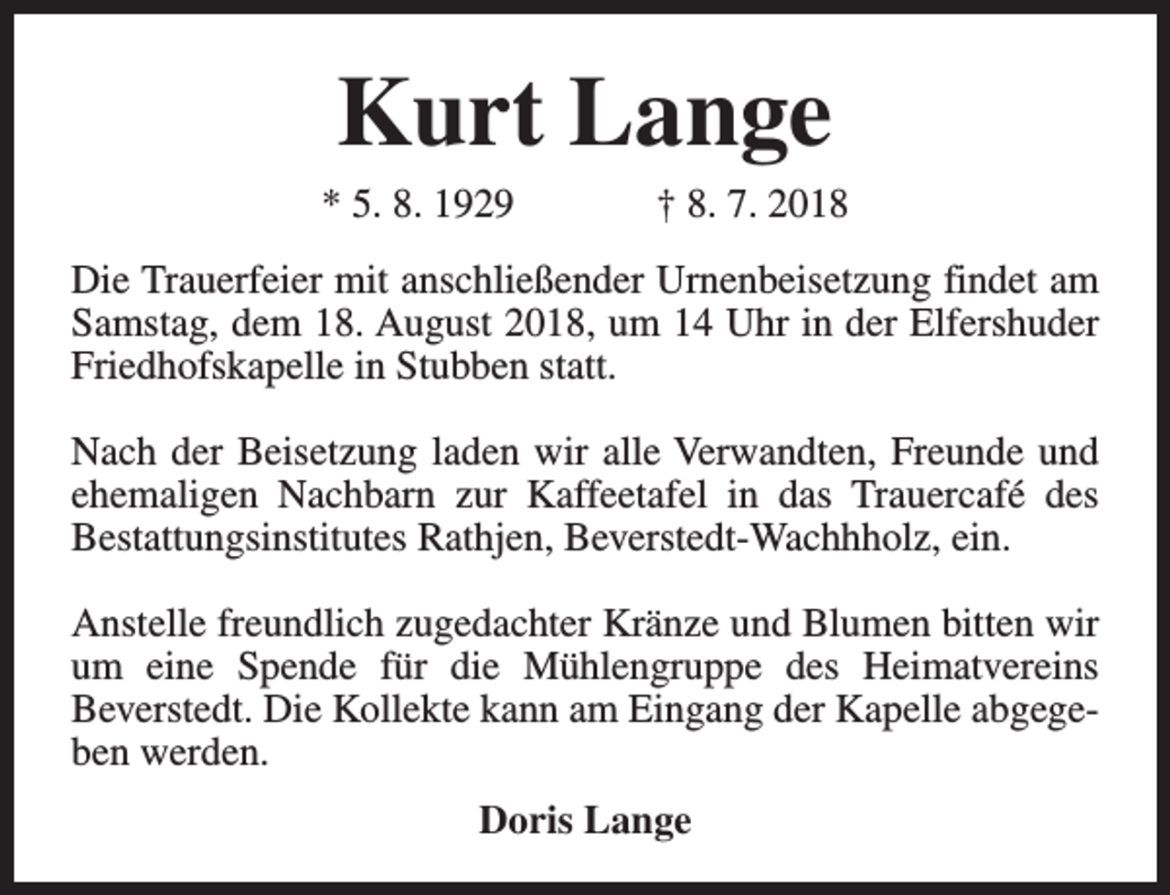<p>Kurt Lange</p><p>* 5. 8. 1929</p><p>† 8. 7. 2018</p><p>Die Trauerfeier mit anschließender Urnenbeisetzung findet am<br />Samstag, dem 18. August 2018, um 14 Uhr in der Elfershuder<br />Friedhofskapelle in Stubben statt.<br />Nach der Beisetzung laden wir alle Verwandten, Freunde und<br />ehemaligen Nachbarn zur Kaffeetafel in das Trauercafé des<br />Bestattungsinstitutes Rathjen, Beverstedt-Wachhholz, ein.<br />Anstelle freundlich zugedachter Kränze und Blumen bitten wir<br />um eine Spende für die Mühlengruppe des Heimatvereins<br />Beverstedt. Die Kollekte kann am Eingang der Kapelle abgegeben werden.<br />Doris Lange</p>