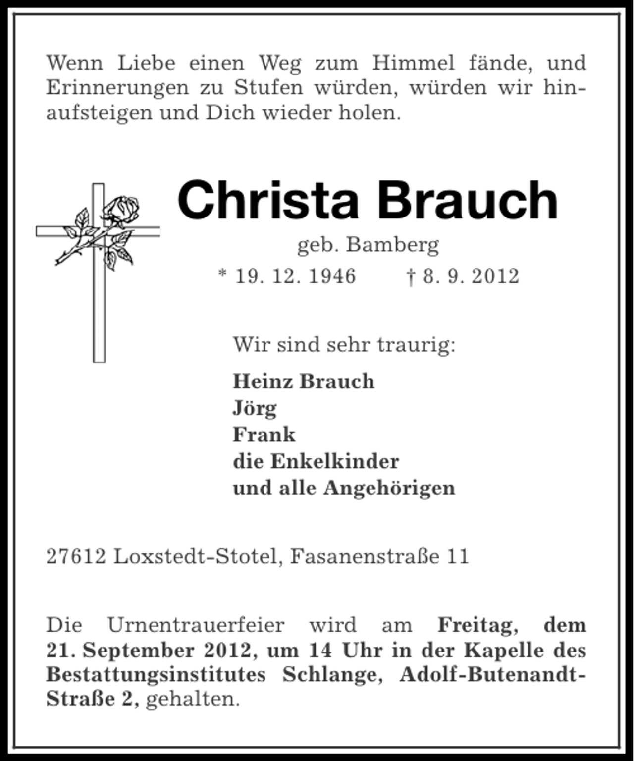 <p>Wenn Liebe einen Weg zum Himmel fände, und<br />Erinnerungen zu Stufen würden, würden wir hinaufsteigen und Dich wieder holen.</p><p>Christa Brauch<br />geb. Bamberg<br />* 19. 12. 1946<br />† 8. 9. 2012<br />Wir sind sehr traurig:<br />Heinz Brauch<br />Jörg<br />Frank<br />die Enkelkinder<br />und alle Angehörigen<br />27612 Loxstedt-Stotel, Fasanenstraße 11<br />Die Urnentrauerfeier wird am Freitag, dem<br />21. September 2012, um 14 Uhr in der Kapelle des<br />Bestattungsinstitutes Schlange, Adolf-ButenandtStraße 2, gehalten.</p>