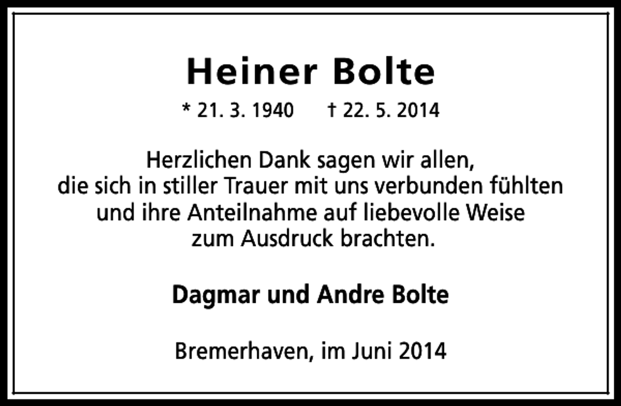 <p>Heiner Bolte</p><p>* 21. 3. 1940</p><p>† 22. 5. 2014</p><p>Herzlichen Dank sagen wir allen,<br />die sich in stiller Trauer mit uns verbunden fühlten<br />und ihre Anteilnahme auf liebevolle Weise<br />zum Ausdruck brachten.</p><p>Dagmar und Andre Bolte<br />Bremerhaven, im Juni 2014</p>