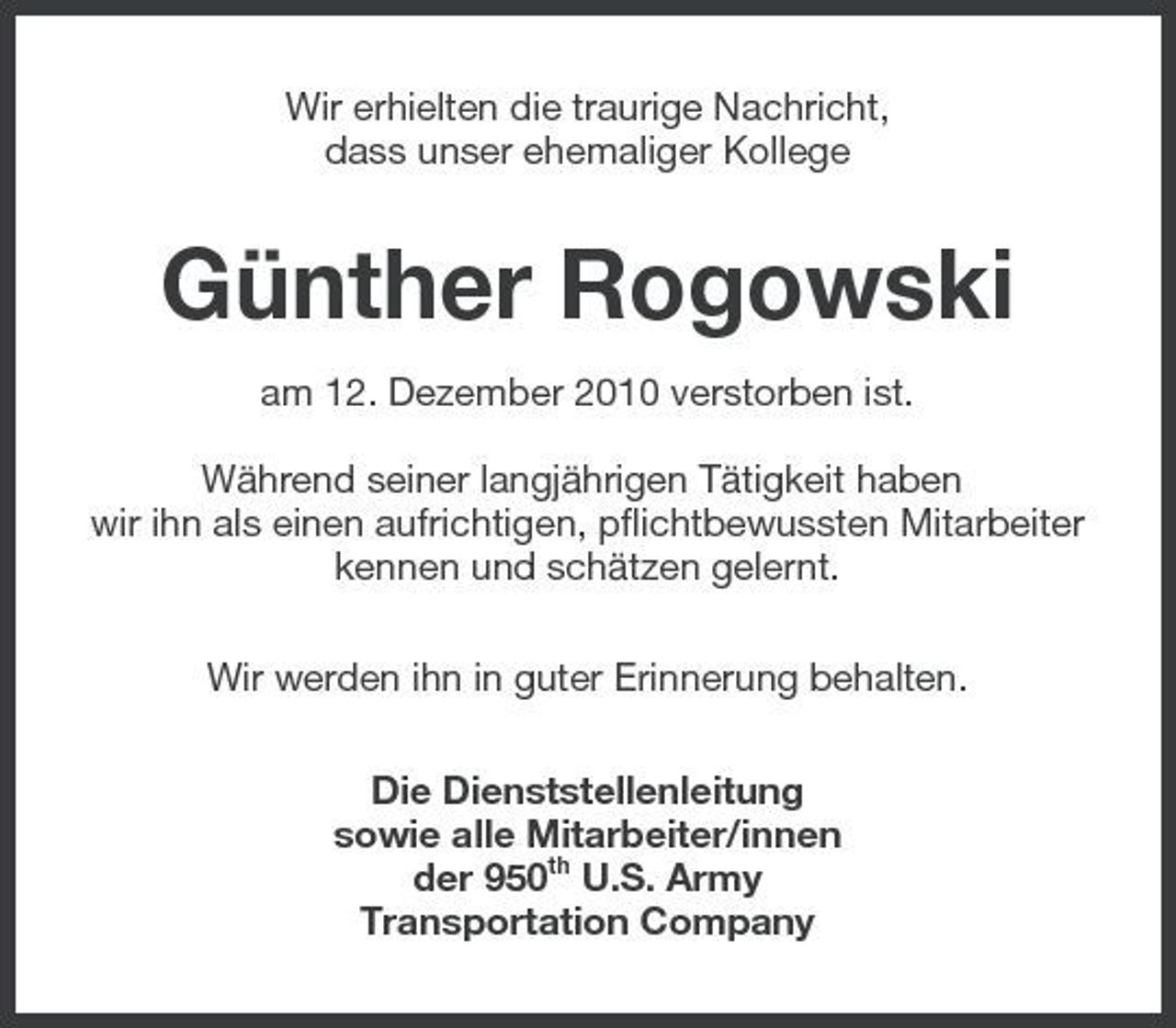 <p>Wir erhielten die traurige Nachricht, dass unser ehemaliger Kollege</p><p>Günther Rogowski<br />am 12. Dezember 2010 verstorben ist. Während seiner langjährigen Tätigkeit haben wir ihn als einen aufrichtigen, pflichtbewussten Mitarbeiter kennen und schätzen gelernt. Wir werden ihn in guter Erinnerung behalten. Die Dienststellenleitung sowie alle Mitarbeiter/innen der 950th U.S. Army Transportation Company</p>