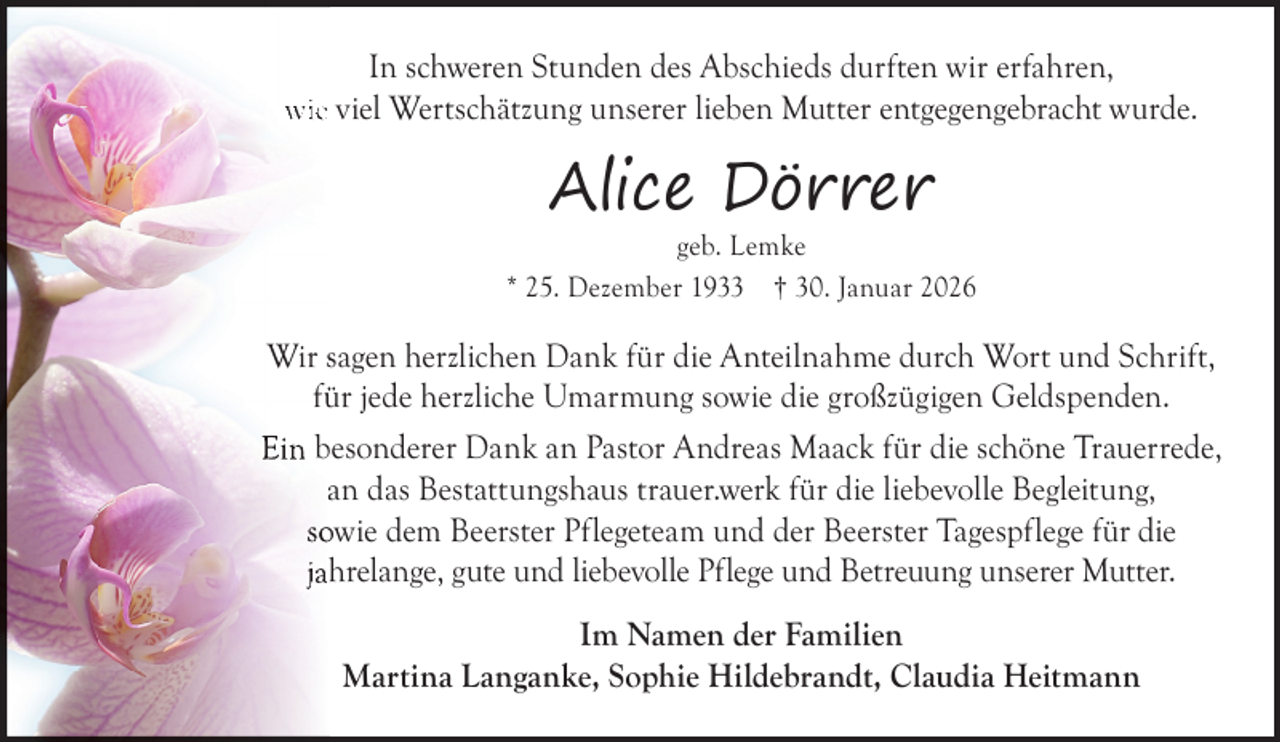 <p>In schweren Stunden des Abschieds durften wir erfahren,<br />wie viel Wertschätzung unserer lieben Mutter entgegengebracht wurde.</p><p>Alice Dörrer</p><p>geb. Lemke<br />* 25. Dezember 1933 † 30. Januar 2026</p><p>Wir sagen herzlichen Dank für die Anteilnahme durch Wort und Schrift,<br />fü<br />ür jede herzliche Umarmung sowie die großzügigen Geldspenden.<br />Ein besonderer Dank an Pastor Andreas Maack für die schöne Trauerrede,<br />an das Bestattungshaus trauer.werk für die liebevolle Begleitung,<br />soowie dem Beerster Pflegeteam und der Beerster Tagespflege für die<br />jah<br />hrelange, gute und liebevolle Pflege und Betreuung unserer Mutter.<br />Im Namen der Familien<br />Martina Langanke, Sophie Hildebrandt, Claudia Heitmann</p>