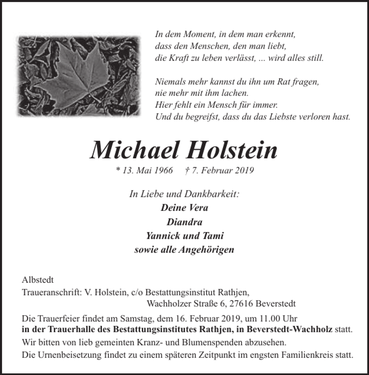 <p>In dem Moment, in dem man erkennt,<br />dass den Menschen, den man liebt,<br />die Kraft zu leben verlässt, ... wird alles still.<br />Niemals mehr kannst du ihn um Rat fragen,<br />nie mehr mit ihm lachen.<br />Hier fehlt ein Mensch für immer.<br />Und du begreifst, dass du das Liebste verloren hast.</p><p>Michael Holstein<br />* 13. Mai 1966</p><p>† 7. Februar 2019</p><p>In Liebe und Dankbarkeit:<br />Deine Vera<br />Diandra<br />Yannick und Tami<br />sowie alle Angehörigen<br />Albstedt<br />Traueranschrift: V. Holstein, c/o Bestattungsinstitut Rathjen,<br />Wachholzer Straße 6, 27616 Beverstedt<br />Die Trauerfeier findet am Samstag, dem 16. Februar 2019, um 11.00 Uhr<br />in der Trauerhalle des Bestattungsinstitutes Rathjen, in Beverstedt-Wachholz statt.<br />Wir bitten von lieb gemeinten Kranz- und Blumenspenden abzusehen.<br />Die Urnenbeisetzung findet zu einem späteren Zeitpunkt im engsten Familienkreis statt.</p>