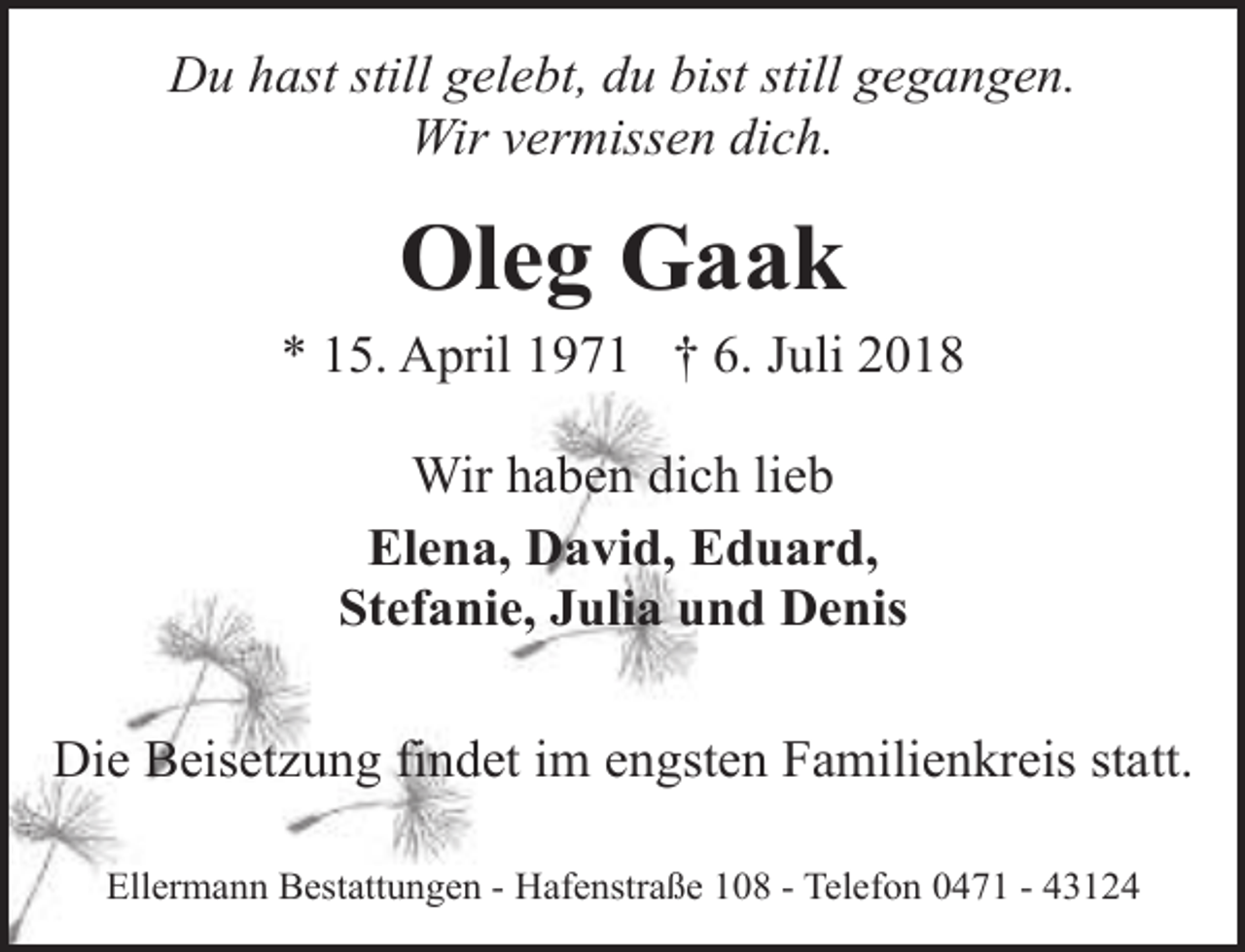 <p>Du hast still gelebt, du bist still gegangen.<br />Wir vermissen dich.</p><p>Oleg Gaak</p><p>* 15. April 1971 † 6. Juli 2018<br />Wir haben dich lieb<br />Elena, David, Eduard,<br />Stefanie, Julia und Denis<br />Die Beisetzung findet im engsten Familienkreis statt.<br />Ellermann Bestattungen - Hafenstraße 108 - Telefon 0471 - 43124</p>