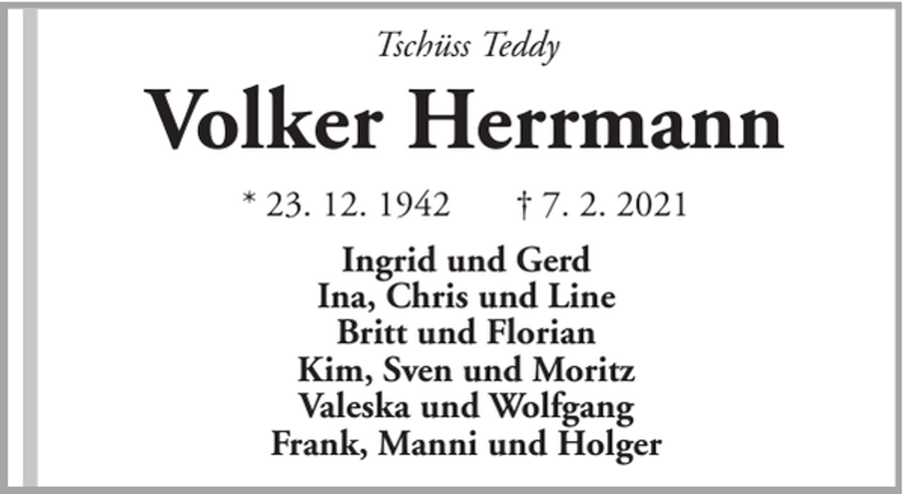 <p>Tschüss Teddy</p><p>Volker Herrmann<br />* 23. 12. 1942</p><p>† 7. 2. 2021</p><p>Ingrid und Gerd<br />Ina, Chris und Line<br />Britt und Florian<br />Kim, Sven und Moritz<br />Valeska und Wolfgang<br />Frank, Manni und Holger</p>