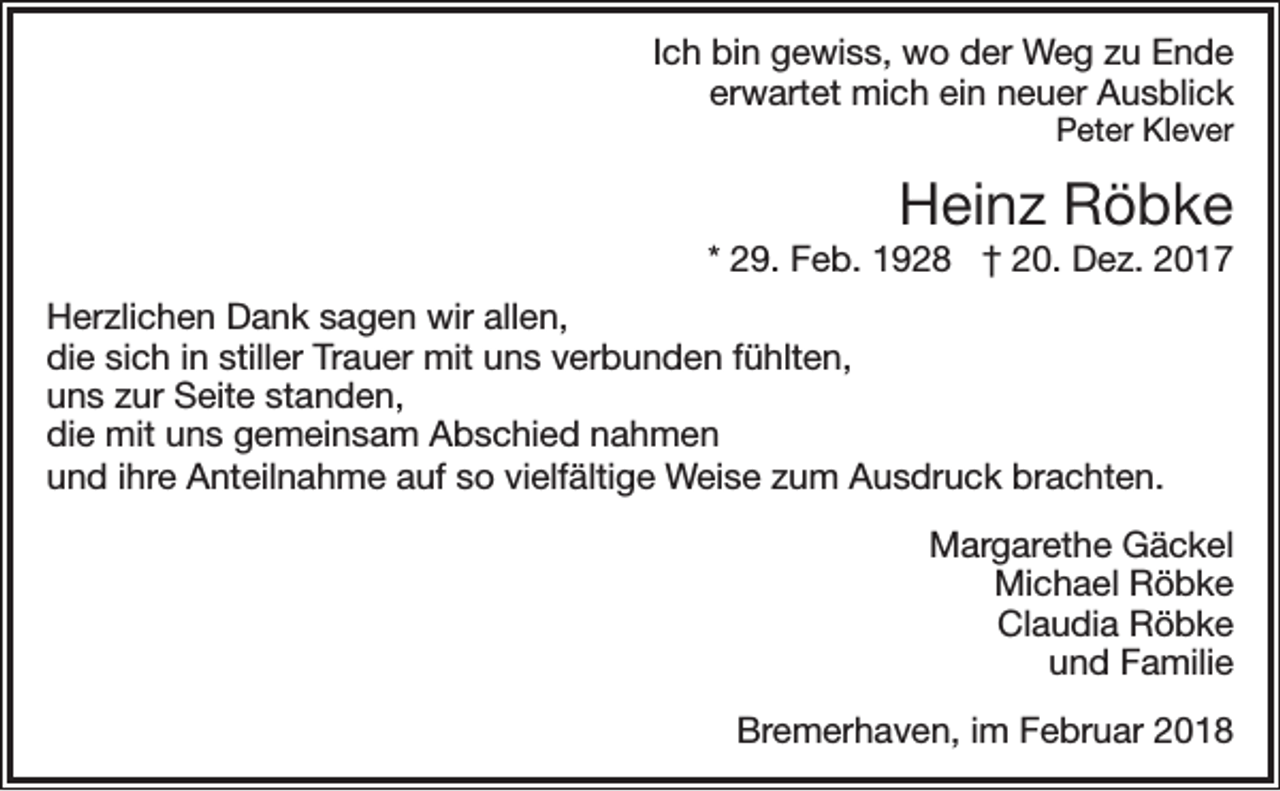 <p>Ich bin gewiss, wo der Weg zu Ende<br />erwartet mich ein neuer Ausblick</p><p>Peter Klever</p><p>Heinz Röbke</p><p>* 29. Feb. 1928 † 20. Dez. 2017<br />Herzlichen Dank sagen wir allen,<br />die sich in stiller Trauer mit uns verbunden fühlten,<br />uns zur Seite standen,<br />die mit uns gemeinsam Abschied nahmen<br />und ihre Anteilnahme auf so vielfältige Weise zum Ausdruck brachten.</p><p>Margarethe Gäckel<br />Michael Röbke<br />Claudia Röbke<br />und Familie<br />Bremerhaven, im Februar 2018</p>