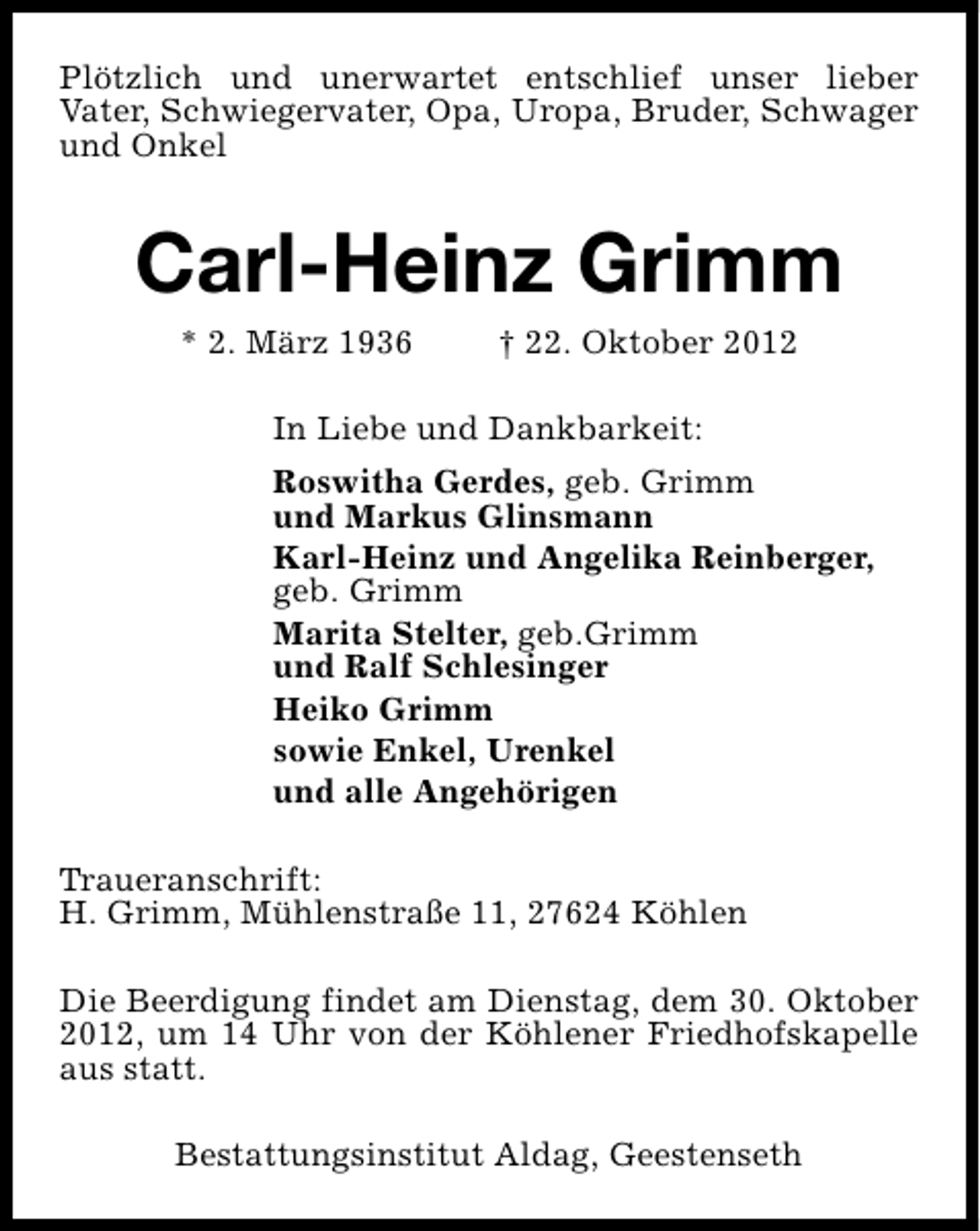 <p>Plötzlich und unerwartet entschlief unser lieber<br />Vater, Schwiegervater, Opa, Uropa, Bruder, Schwager<br />und Onkel</p><p>Carl-Heinz Grimm<br />* 2. März 1936</p><p>† 22. Oktober 2012</p><p>In Liebe und Dankbarkeit:<br />Roswitha Gerdes, geb. Grimm<br />und Markus Glinsmann<br />Karl-Heinz und Angelika Reinberger,<br />geb. Grimm<br />Marita Stelter, geb.Grimm<br />und Ralf Schlesinger<br />Heiko Grimm<br />sowie Enkel, Urenkel<br />und alle Angehörigen<br />Traueranschrift:<br />H. Grimm, Mühlenstraße 11, 27624 Köhlen<br />Die Beerdigung findet am Dienstag, dem 30. Oktober<br />2012, um 14 Uhr von der Köhlener Friedhofskapelle<br />aus statt.<br />Bestattungsinstitut Aldag, Geestenseth</p>