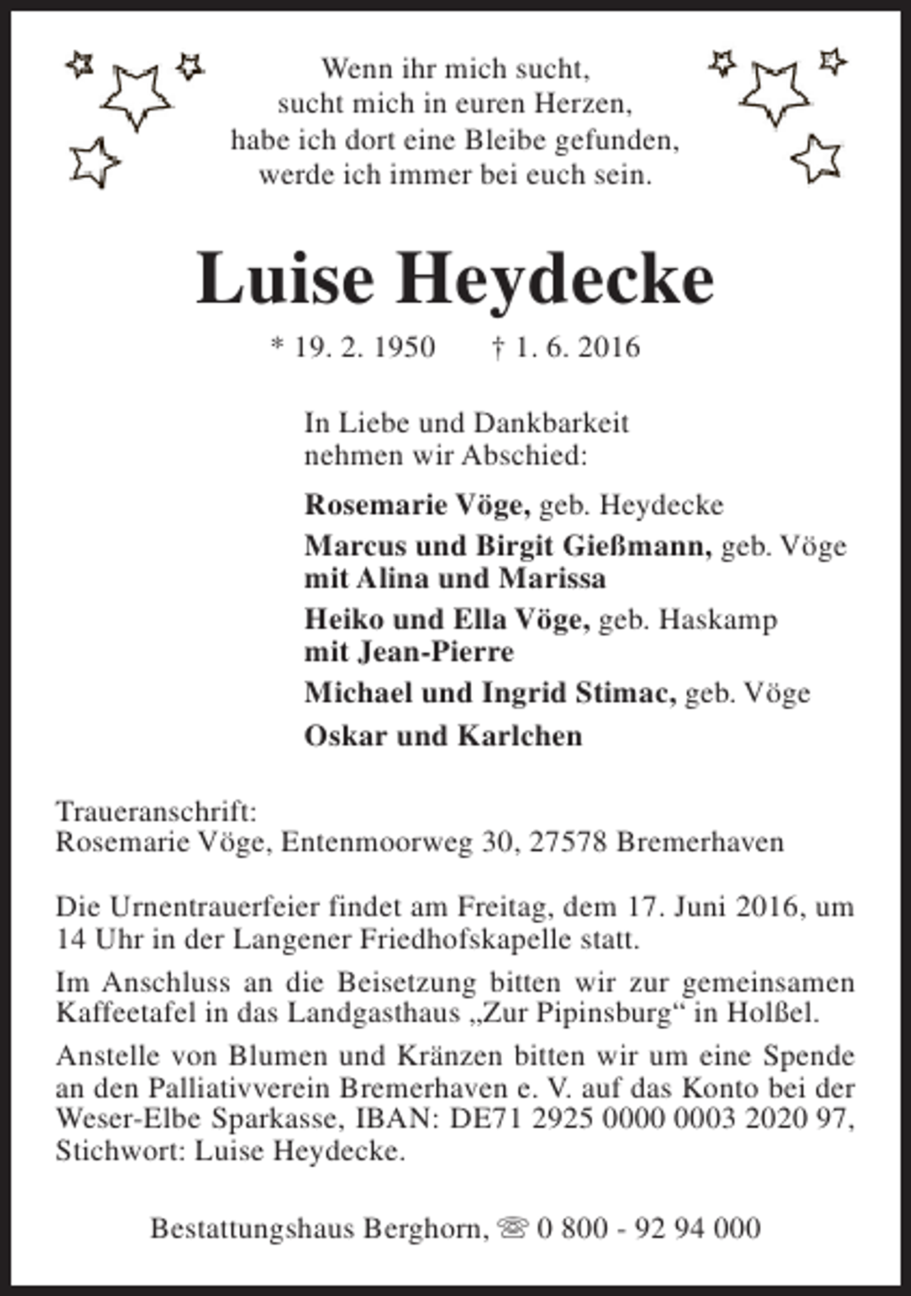 <p>Wenn ihr mich sucht,<br />sucht mich in euren Herzen,<br />habe ich dort eine Bleibe gefunden,<br />werde ich immer bei euch sein.</p><p>Luise Heydecke<br />* 19. 2. 1950</p><p>† 1. 6. 2016</p><p>In Liebe und Dankbarkeit<br />nehmen wir Abschied:<br />Rosemarie Vöge, geb. Heydecke<br />Marcus und Birgit Gießmann, geb. Vöge<br />mit Alina und Marissa<br />Heiko und Ella Vöge, geb. Haskamp<br />mit Jean-Pierre<br />Michael und Ingrid Stimac, geb. Vöge<br />Oskar und Karlchen<br />Traueranschrift:<br />Rosemarie Vöge, Entenmoorweg 30, 27578 Bremerhaven<br />Die Urnentrauerfeier findet am Freitag, dem 17. Juni 2016, um<br />14 Uhr in der Langener Friedhofskapelle statt.<br />Im Anschluss an die Beisetzung bitten wir zur gemeinsamen<br />Kaffeetafel in das Landgasthaus „Zur Pipinsburg“ in Holßel.<br />Anstelle von Blumen und Kränzen bitten wir um eine Spende<br />an den Palliativverein Bremerhaven e. V. auf das Konto bei der<br />Weser-Elbe Sparkasse, IBAN: DE71 2925 03 2020 97,<br />Stichwort: Luise Heydecke.<br />Bestattungshaus Berghorn, s 0 800 - 92 94 000</p>