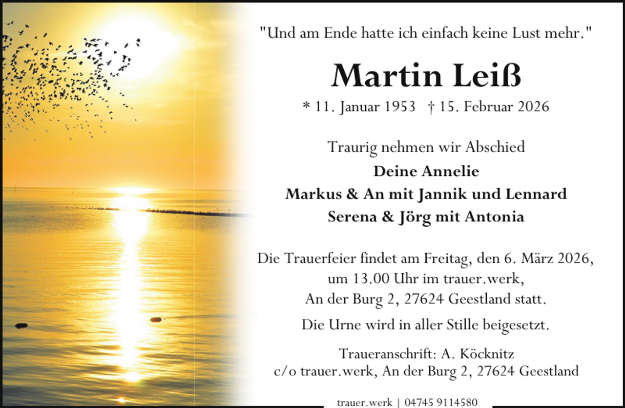 <p>"Und am Ende hatte ich einfach keine Lust mehr."</p><p>Martin Leiß</p><p>* 11. Januar 1953 † 15. Februar 2026</p><p>Traurig nehmen wir Abschied<br />Deine Annelie<br />Markus &amp; An mit Jannik und Lennard<br />Serena &amp; Jörg mit Antonia<br />Die Trauerfeier findet am Freitag, den 6. März 2026,<br />um 13.00 Uhr im trauer.werk,<br />An der Burg 2, 27624 Geestland statt.<br />Die Urne wird in aller Stille beigesetzt.<br />Traueranschrift: A. Köcknitz<br />c/o trauer.werk, An der Burg 2, 27624 Geestland<br />trauer.werk | 04745 9114580</p>