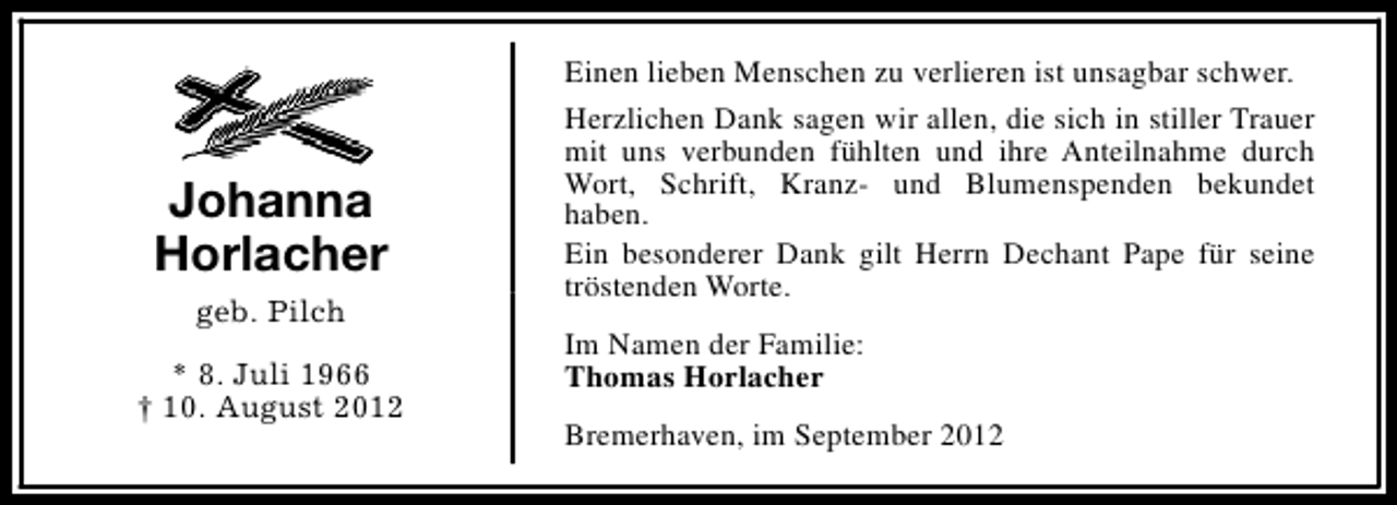 <p>Johanna<br />Horlacher<br />geb. Pilch<br />* 8. Juli 1966<br />† 10. August 2012</p><p>Einen lieben Menschen zu verlieren ist unsagbar schwer.<br />Herzlichen Dank sagen wir allen, die sich in stiller Trauer<br />mit uns verbunden fühlten und ihre Anteilnahme durch<br />Wort, Schrift, Kranz- und Blumenspenden bekundet<br />haben.<br />Ein besonderer Dank gilt Herrn Dechant Pape für seine<br />tröstenden Worte.<br />Im Namen der Familie:<br />Thomas Horlacher<br />Bremerhaven, im September 2012</p>