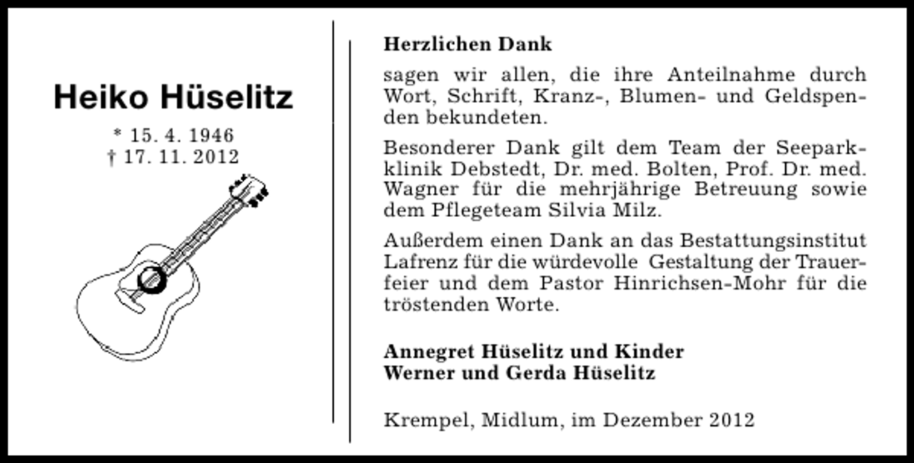 <p>Heiko Hüselitz<br />* 15. 4. 1946<br />† 17. 11. 2012</p><p>Herzlichen Dank<br />sagen wir allen, die ihre Anteilnahme durch<br />Wort, Schrift, Kranz-, Blumen- und Geldspenden bekundeten.<br />Besonderer Dank gilt dem Team der Seeparkklinik Debstedt, Dr. med. Bolten, Prof. Dr. med.<br />Wagner für die mehrjährige Betreuung sowie<br />dem Pflegeteam Silvia Milz.<br />Außerdem einen Dank an das Bestattungsinstitut<br />Lafrenz für die würdevolle Gestaltung der Trauerfeier und dem Pastor Hinrichsen-Mohr für die<br />tröstenden Worte.<br />Annegret Hüselitz und Kinder<br />Werner und Gerda Hüselitz<br />Krempel, Midlum, im Dezember 2012</p>