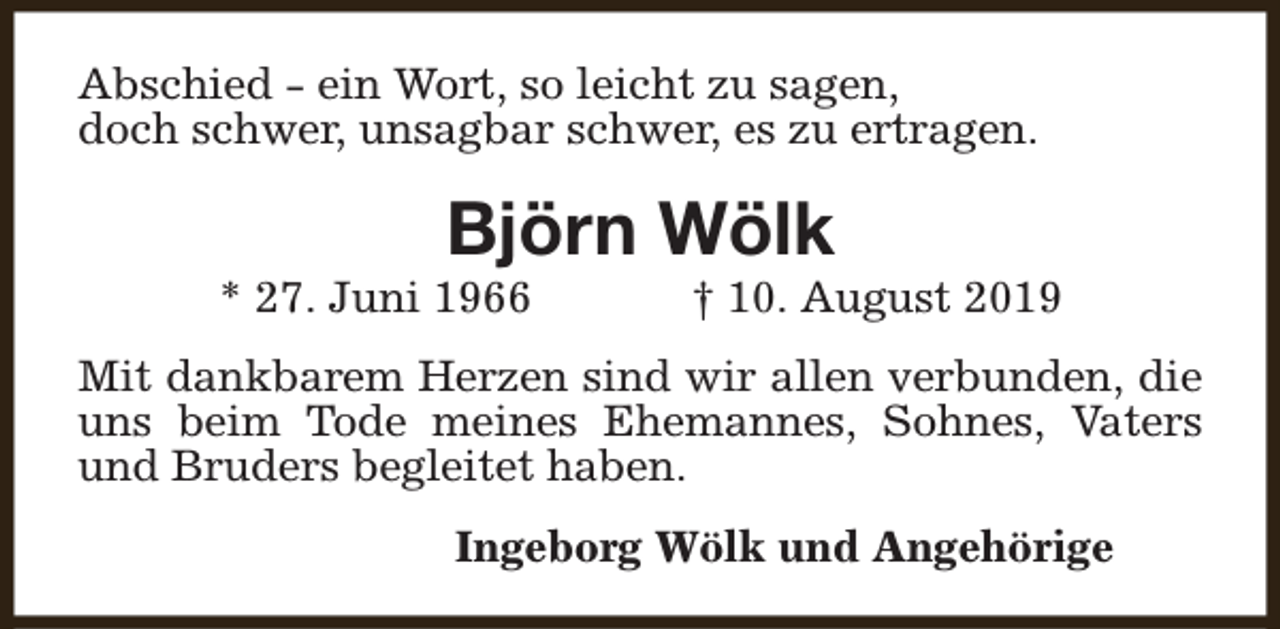 <p>Abschied - ein Wort, so leicht zu sagen,<br />doch schwer, unsagbar schwer, es zu ertragen.</p><p>Björn Wölk</p><p>* 27. Juni 1966</p><p>† 10. August 2019</p><p>Mit dankbarem Herzen sind wir allen verbunden, die<br />uns beim Tode meines Ehemannes, Sohnes, Vaters<br />und Bruders begleitet haben.<br />Ingeborg Wölk und Angehörige</p>