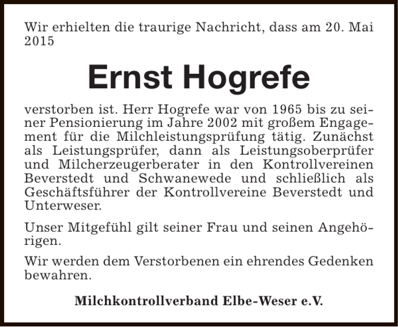 <p>Wir erhielten die traurige Nachricht, dass am 20. Mai<br />2015</p><p>Ernst Hogrefe</p><p>verstorben ist. Herr Hogrefe war von 1965 bis zu seiner Pensionierung im Jahre 2002 mit großem Engagement für die Milchleistungsprüfung tätig. Zunächst<br />als Leistungsprüfer, dann als Leistungsoberprüfer<br />und Milcherzeugerberater in den Kontrollvereinen<br />Beverstedt und Schwanewede und schließlich als<br />Geschäftsführer der Kontrollvereine Beverstedt und<br />Unterweser.<br />Unser Mitgefühl gilt seiner Frau und seinen Angehörigen.<br />Wir werden dem Verstorbenen ein ehrendes Gedenken<br />bewahren.<br />Milchkontrollverband Elbe-Weser e.V.</p>