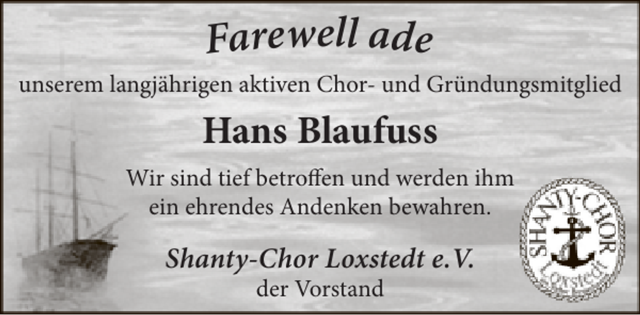 <p>Farewell ade</p><p>unserem langjährigen aktiven Chor- und Gründungsmitglied</p><p>Hans Blaufuss<br />Wir sind tief betroffen und werden ihm<br />ein ehrendes Andenken bewahren.</p><p>Shanty-Chor Loxstedt e.V.<br />der Vorstand</p>