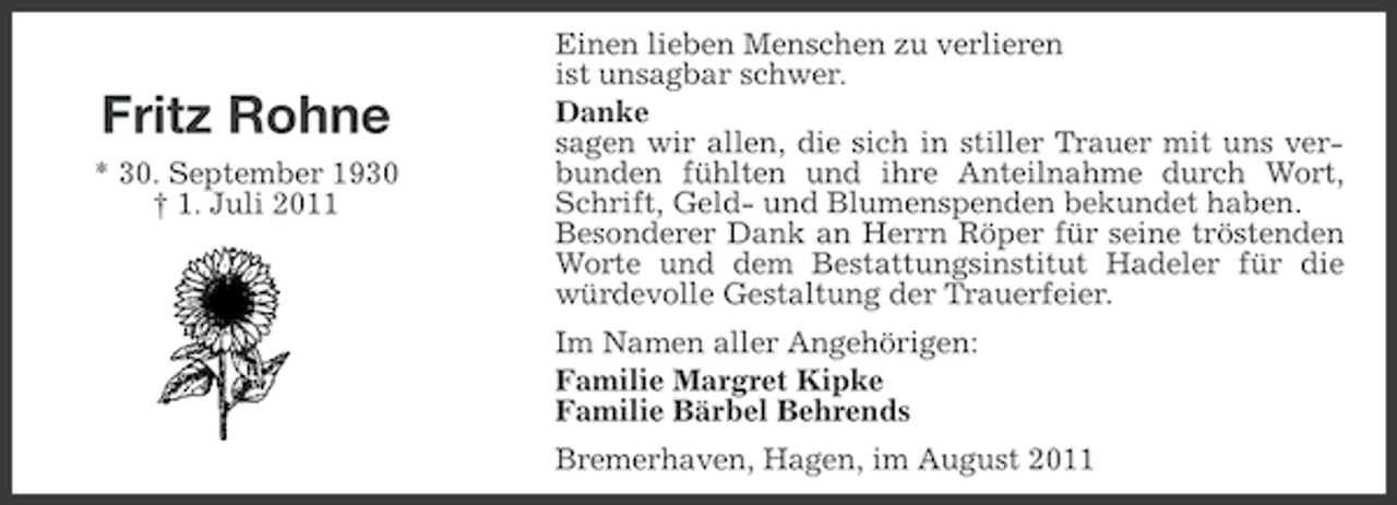 <p>Fritz Rohne<br />* 30. September 1930<br />† 1. Juli 2011</p><p>Einen lieben Menschen zu verlieren<br />ist unsagbar schwer.<br />Danke<br />sagen wir allen, die sich in stiller Trauer mit uns verbunden fühlten und ihre Anteilnahme durch Wort,<br />Schrift, Geld- und Blumenspenden bekundet haben.<br />Besonderer Dank an Herrn Röper für seine tröstenden<br />Worte und dem Bestattungsinstitut Hadeler für die<br />würdevolle Gestaltung der Trauerfeier.<br />Im Namen aller Angehörigen:<br />Familie Margret Kipke<br />Familie Bärbel Behrends<br />Bremerhaven, Hagen, im August 2011</p>