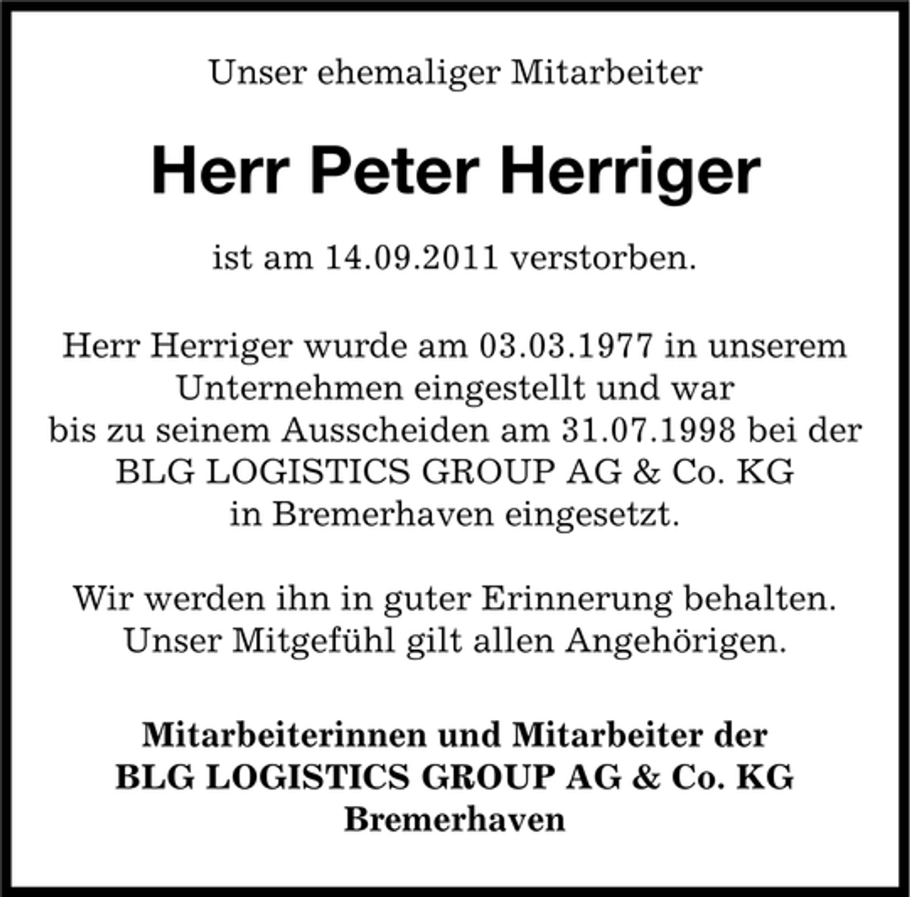 <p>Unser ehemaliger Mitarbeiter</p><p>Herr Peter Herriger<br />ist am 14.09.2011 verstorben.<br />Herr Herriger wurde am 03.03.1977 in unserem<br />Unternehmen eingestellt und war<br />bis zu seinem Ausscheiden am 31.07.1998 bei der<br />BLG LOGISTICS GROUP AG &amp; Co. KG<br />in Bremerhaven eingesetzt.<br />Wir werden ihn in guter Erinnerung behalten.<br />Unser Mitgefühl gilt allen Angehörigen.<br />Mitarbeiterinnen und Mitarbeiter der<br />BLG LOGISTICS GROUP AG &amp; Co. KG<br />Bremerhaven</p>