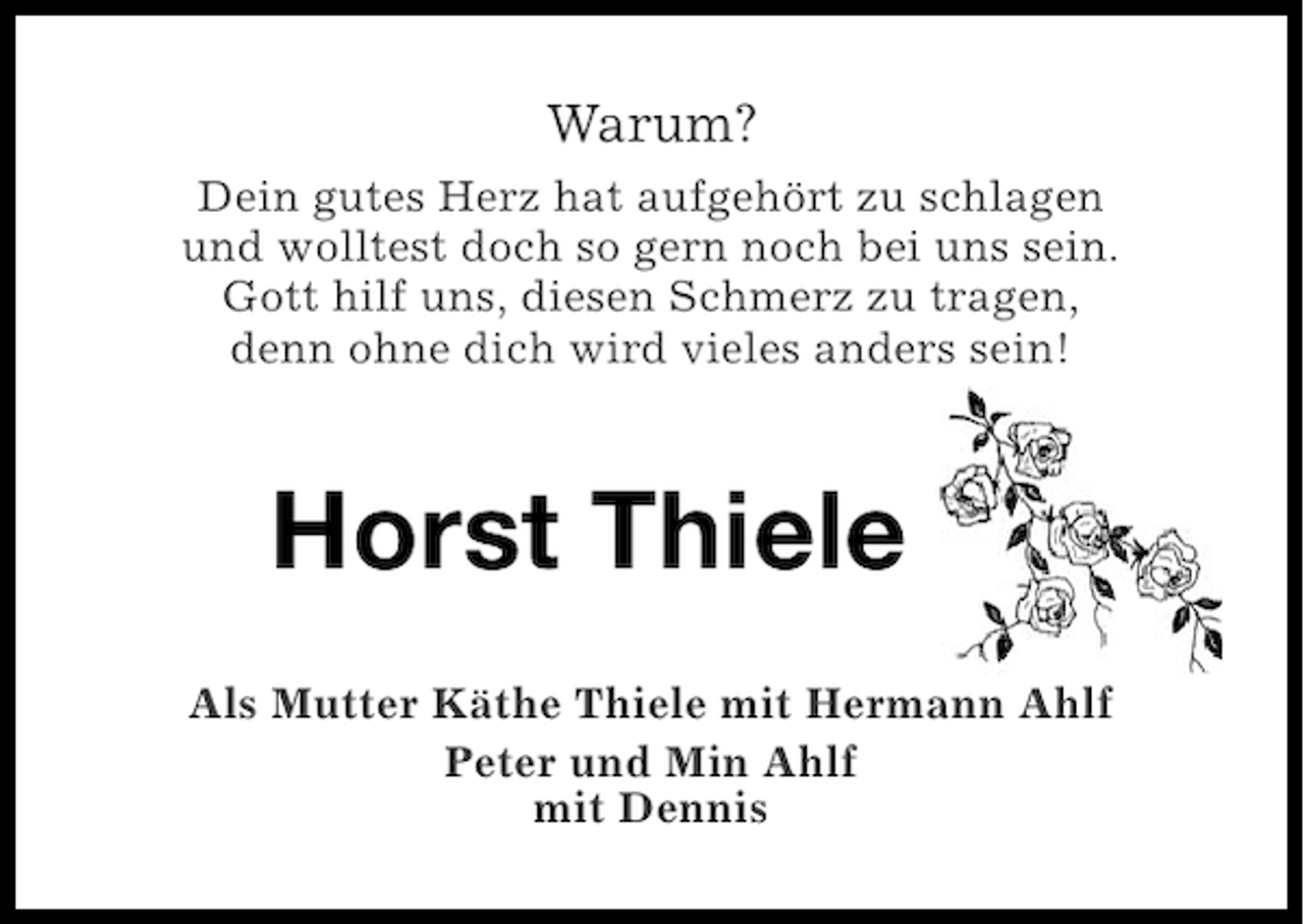 <p>Warum?<br />Dein gutes Herz hat aufgehört zu schlagen<br />und wolltest doch so gern noch bei uns sein.<br />Gott hilf uns, diesen Schmerz zu tragen,<br />denn ohne dich wird vieles anders sein!</p><p>Horst Thiele<br />Als Mutter Käthe Thiele mit Hermann Ahlf<br />Peter und Min Ahlf<br />mit Dennis</p>