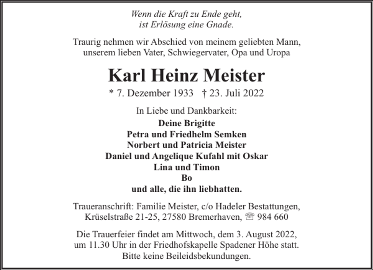 <p>Wenn die Kraft zu Ende geht,<br />ist Erlösung eine Gnade.<br />Traurig nehmen wir Abschied von meinem geliebten Mann,<br />unserem lieben Vater, Schwiegervater, Opa und Uropa</p><p>Karl Heinz Meister<br />* 7. Dezember 1933 † 23. Juli 2022</p><p>In Liebe und Dankbarkeit:<br />Deine Brigitte<br />Petra und Friedhelm Semken<br />Norbert und Patricia Meister<br />Daniel und Angelique Kufahl mit Oskar<br />Lina und Timon<br />Bo<br />und alle, die ihn liebhatten.<br />Traueranschrift: Familie Meister, c/o Hadeler Bestattungen,<br />Krüselstraße 21-25, 27580 Bremerhaven, ' 984 660<br />Die Trauerfeier findet am Mittwoch, dem 3. August 2022,<br />um 11.30 Uhr in der Friedhofskapelle Spadener Höhe statt.<br />Bitte keine Beileidsbekundungen.</p>