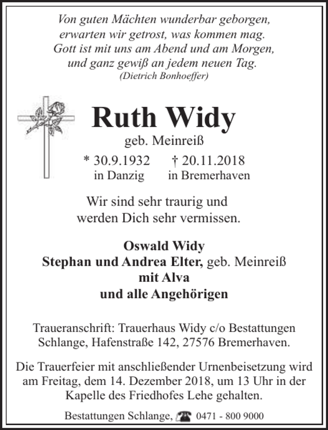 <p>Von guten Mächten wunderbar geborgen,<br />erwarten wir getrost, was kommen mag.<br />Gott ist mit uns am Abend und am Morgen,<br />und ganz gewiß an jedem neuen Tag.<br />(Dietrich Bonhoeffer)</p><p>Ruth Widy</p><p>geb. Meinreiß<br />* 30.9.1932<br />† 20.11.2018<br />in Danzig</p><p>in Bremerhaven</p><p>Wir sind sehr traurig und<br />werden Dich sehr vermissen.<br />Oswald Widy<br />Stephan und Andrea Elter, geb. Meinreiß<br />mit Alva<br />und alle Angehörigen<br />Traueranschrift: Trauerhaus Widy c/o Bestattungen<br />Schlange, Hafenstraße 142, 27576 Bremerhaven.<br />Die Trauerfeier mit anschließender Urnenbeisetzung wird<br />am Freitag, dem 14. Dezember 2018, um 13 Uhr in der<br />Kapelle des Friedhofes Lehe gehalten.<br />Bestattungen Schlange,</p><p>0471 - 800 9000</p>