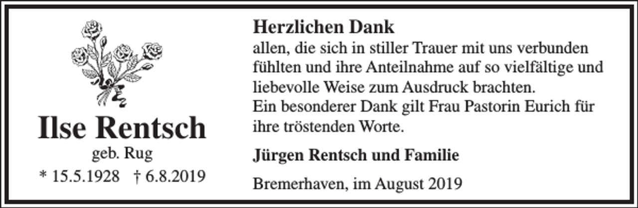 <p>Herzlichen Dank</p><p>Ilse Rentsch<br />geb. Rug<br />* 15.5.1928 † 6.8.2019</p><p>allen, die sich in stiller Trauer mit uns verbunden<br />fühlten und ihre Anteilnahme auf so vielfältige und<br />liebevolle Weise zum Ausdruck brachten.<br />Ein besonderer Dank gilt Frau Pastorin Eurich für<br />ihre tröstenden Worte.<br />Jürgen Rentsch und Familie<br />Bremerhaven, im August 2019</p>