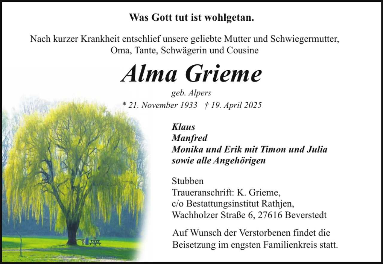 <p>Was Gott tut ist wohlgetan.<br />Nach kurzer Krankheit entschlief unsere geliebte Mutter und Schwiegermutter,<br />Oma, Tante, Schwägerin und Cousine</p><p>Alma Grieme<br />geb. Alpers<br />* 21. November 1933 † 19. April 2025</p><p>Klaus<br />Manfred<br />Monika und Erik mit Timon und Julia<br />sowie alle Angehörigen<br />Stubben<br />Traueranschrift: K. Grieme,<br />c/o Bestattungsinstitut Rathjen,<br />Wachholzer Straße 6, 27616 Beverstedt<br />Auf Wunsch der Verstorbenen findet die<br />Beisetzung im engsten Familienkreis statt.</p>