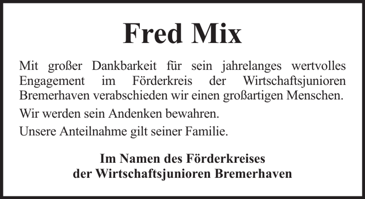 <p>Fred Mix<br />Mit großer Dankbarkeit für sein jahrelanges wertvolles<br />Engagement im Förderkreis der Wirtschaftsjunioren<br />Bremerhaven verabschieden wir einen großartigen Menschen.<br />Wir werden sein Andenken bewahren.<br />Unsere Anteilnahme gilt seiner Familie.<br />Im Namen des Förderkreises<br />der Wirtschaftsjunioren Bremerhaven</p>