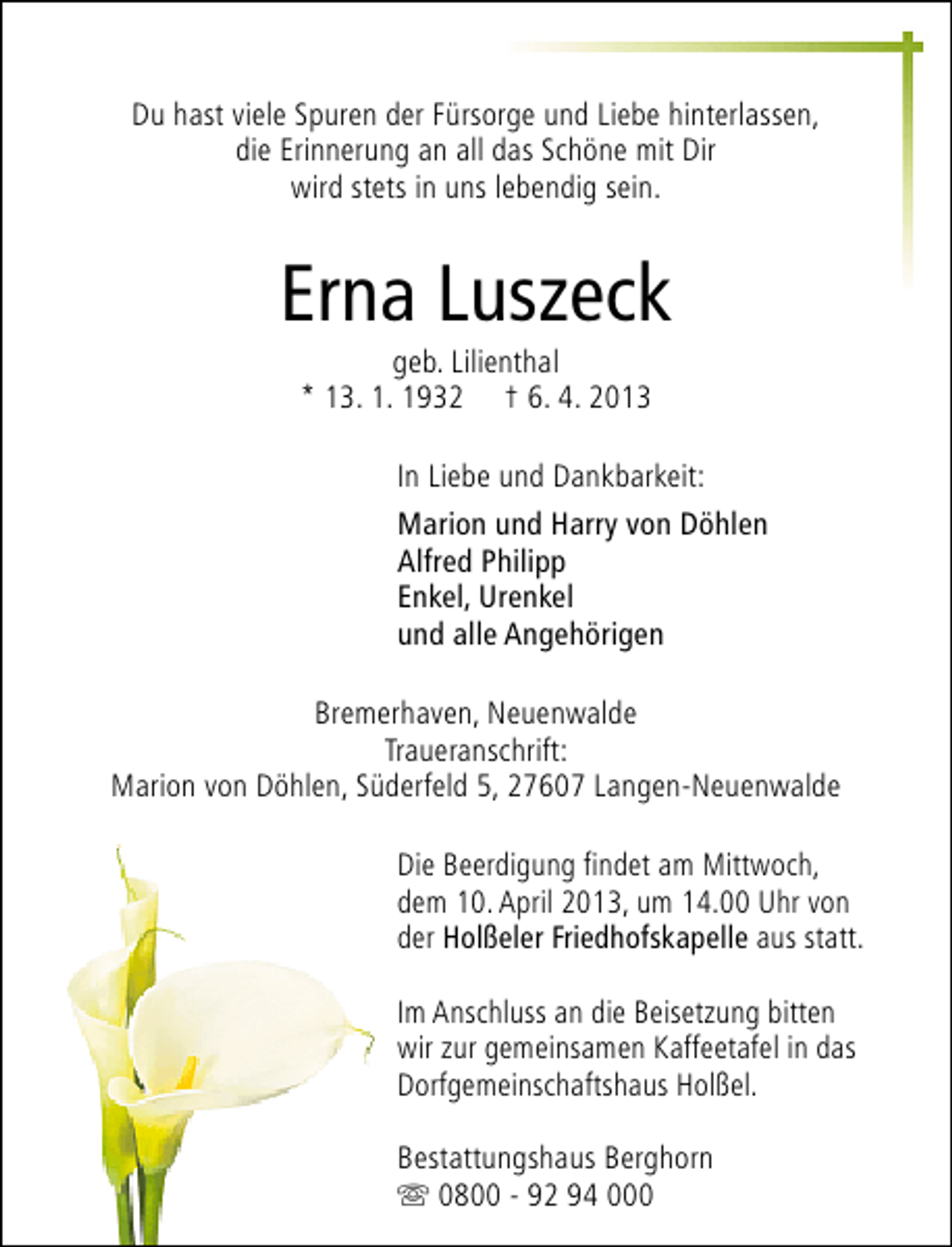 <p>Du hast viele Spuren der Fürsorge und Liebe hinterlassen,<br />die Erinnerung an all das Schöne mit Dir<br />wird stets in uns lebendig sein.</p><p>Erna Luszeck<br />geb. Lilienthal<br />* 13. 1. 1932 † 6. 4. 2013</p><p>In Liebe und Dankbarkeit:<br />Marion und Harry von Döhlen<br />Alfred Philipp<br />Enkel, Urenkel<br />und alle Angehörigen<br />Bremerhaven, Neuenwalde<br />Traueranschrift:<br />Marion von Döhlen, Süderfeld 5, 27607 Langen-Neuenwalde<br />Die Beerdigung findet am Mittwoch,<br />dem 10. April 2013, um 14.00 Uhr von<br />der Holßeler Friedhofskapelle aus statt.<br />Im Anschluss an die Beisetzung bitten<br />wir zur gemeinsamen Kaffeetafel in das<br />Dorfgemeinschaftshaus Holßel.<br />Bestattungshaus Berghorn<br />s 0800 - 92 94 000</p>