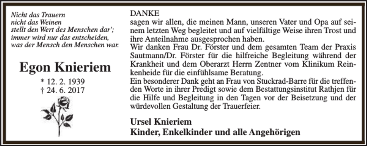 <p>Nicht das Trauern<br />nicht das Weinen<br />stellt den Wert des Menschen dar';<br />immer wird nur das entscheiden,<br />was der Mensch den Menschen war.</p><p>Egon Knieriem<br />* 12. 2. 1939<br />† 24. 6. 2017</p><p>DANKE<br />sagen wir allen, die meinen Mann, unseren Vater und Opa auf seinem letzten Weg begleitet und auf vielfältige Weise ihren Trost und<br />ihre Anteilnahme ausgesprochen haben.<br />Wir danken Frau Dr. Förster und dem gesamten Team der Praxis<br />Sautmann/Dr. Förster für die hilfreiche Begleitung während der<br />Krankheit und dem Oberarzt Herrn Zentner vom Klinikum Reinkenheide für die einfühlsame Beratung.<br />Ein besonderer Dank geht an Frau von Stuckrad-Barre für die treffenden Worte in ihrer Predigt sowie dem Bestattungsinstitut Rathjen für<br />die Hilfe und Begleitung in den Tagen vor der Beisetzung und der<br />würdevollen Gestaltung der Trauerfeier.</p><p>Ursel Knieriem<br />Kinder, Enkelkinder und alle Angehörigen</p>