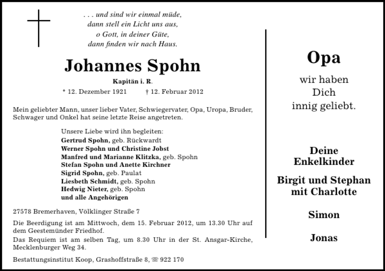 <p>. . . und sind wir einmal müde,<br />dann stell ein Licht uns aus,<br />o Gott, in deiner Güte,<br />dann ﬁnden wir nach Haus.</p><p>Johannes Spohn<br />Kapitän i. R.<br />* 12. Dezember 1921</p><p>† 12. Februar 2012</p><p>Mein geliebter Mann, unser lieber Vater, Schwiegervater, Opa, Uropa, Bruder,<br />Schwager und Onkel hat seine letzte Reise angetreten.<br />Unsere Liebe wird ihn begleiten:<br />Gertrud Spohn, geb. Rückwardt<br />Werner Spohn und Christine Jobst<br />Manfred und Marianne Klitzka, geb. Spohn<br />Stefan Spohn und Anette Kirchner<br />Sigrid Spohn, geb. Paulat<br />Liesbeth Schmidt, geb. Spohn<br />Hedwig Nieter, geb. Spohn<br />und alle Angehörigen<br />27578 Bremerhaven, Völklinger Straße 7<br />Die Beerdigung ist am Mittwoch, dem 15. Februar 2012, um 13.30 Uhr auf<br />dem Geestemünder Friedhof.<br />Das Requiem ist am selben Tag, um 8.30 Uhr in der St. Ansgar-Kirche,<br />Mecklenburger Weg 34.<br />Bestattungsinstitut Koop, Grashoffstraße 8, ִ 922 170</p><p>Opa<br />wir haben<br />Dich<br />innig geliebt.</p><p>Deine<br />Enkelkinder<br />Birgit und Stephan<br />mit Charlotte<br />Simon<br />Jonas</p>