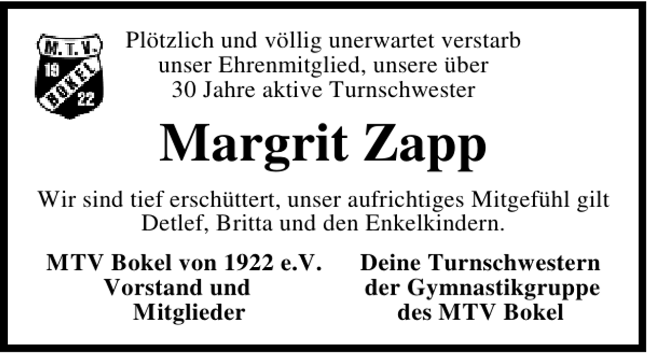 <p>Plötzlich und völlig unerwartet verstarb<br />unser Ehrenmitglied, unsere über<br />30 Jahre aktive Turnschwester</p><p>Margrit Zapp<br />Wir sind tief erschüttert, unser aufrichtiges Mitgefühl gilt<br />Detlef, Britta und den Enkelkindern.<br />MTV Bokel von 1922 e.V.<br />Vorstand und<br />Mitglieder</p><p>Deine Turnschwestern<br />der Gymnastikgruppe<br />des MTV Bokel</p>