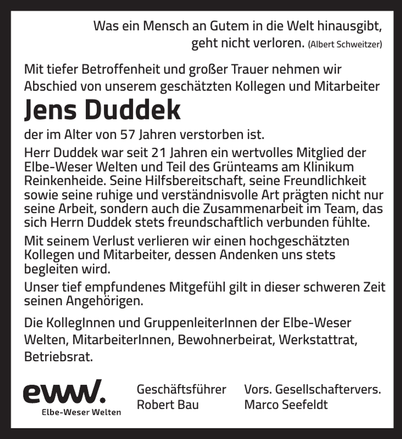 <p>Was ein Mensch an Gutem in die Welt hinausgibt,<br />geht nicht verloren. (Albert Schweitzer)<br />Mit tiefer Betroffenheit und großer Trauer nehmen wir<br />Abschied von unserem geschätzten Kollegen und Mitarbeiter</p><p>Jens Duddek<br />der im Alter von 57 Jahren verstorben ist.<br />Herr Duddek war seit 21 Jahren ein wertvolles Mitglied der<br />Elbe-Weser Welten und Teil des Grünteams am Klinikum<br />Reinkenheide. Seine Hilfsbereitschaft, seine Freundlichkeit<br />sowie seine ruhige und verständnisvolle Art prägten nicht nur<br />seine Arbeit, sondern auch die Zusammenarbeit im Team, das<br />sich Herrn Duddek stets freundschaftlich verbunden fühlte.<br />Mit seinem Verlust verlieren wir einen hochgeschätzten<br />Kollegen und Mitarbeiter, dessen Andenken uns stets<br />begleiten wird.<br />Unser tief empfundenes Mitgefühl gilt in dieser schweren Zeit<br />seinen Angehörigen.<br />Die KollegInnen und GruppenleiterInnen der Elbe-Weser<br />Welten, MitarbeiterInnen, Bewohnerbeirat, Werkstattrat,<br />Betriebsrat.<br />Geschäftsführer<br />Robert Bau</p><p>Vors. Gesellschaftervers.<br />Marco Seefeldt</p>