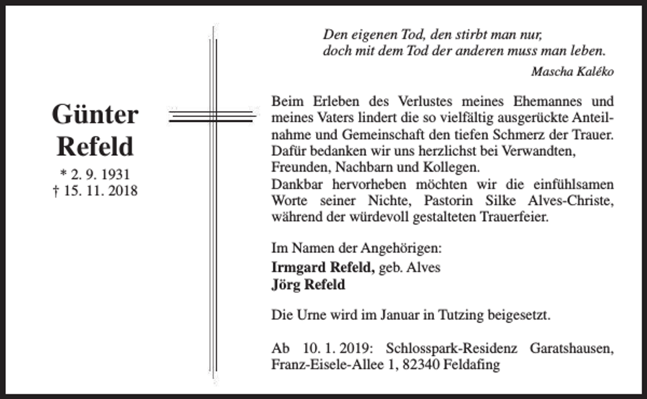 <p>Den eigenen Tod, den stirbt man nur,<br />doch mit dem Tod der anderen muss man leben.<br />Mascha Kaléko</p><p>Günter<br />Refeld<br />* 2. 9. 1931<br />† 15. 11. 2018</p><p>Beim Erleben des Verlustes meines Ehemannes und<br />meines Vaters lindert die so vielfältig ausgerückte Anteilnahme und Gemeinschaft den tiefen Schmerz der Trauer.<br />Dafür bedanken wir uns herzlichst bei Verwandten,<br />Freunden, Nachbarn und Kollegen.<br />Dankbar hervorheben möchten wir die einfühlsamen<br />Worte seiner Nichte, Pastorin Silke Alves-Christe,<br />während der würdevoll gestalteten Trauerfeier.<br />Im Namen der Angehörigen:<br />Irmgard Refeld, geb. Alves<br />Jörg Refeld<br />Die Urne wird im Januar in Tutzing beigesetzt.<br />Ab 10. 1. 2019: Schlosspark-Residenz Garatshausen,<br />Franz-Eisele-Allee 1, 82340 Feldafing</p>